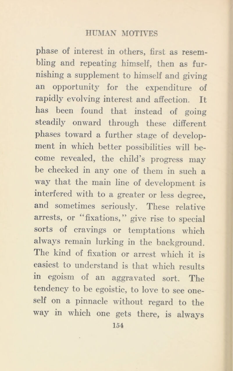 phase of interest in others, first as resem- bling and repeating himself, then as fur- nishing a supplement to himself and giving an opportunity for the expenditure of rapidly evolving interest and affection. It has been found that instead of going steadily onward through these different phases toward a further stage of develop- ment in which better possibilities will be- come revealed, the child’s progress may be checked in any one of them in such a way that the main line of development is interfered with to a greater or less degree, and sometimes seriously. These relative arrests, or “fixations,” give rise to special sorts of cravings or temptations which always remain lurking in the background. The kind of fixation or arrest which it is easiest to understand is that which results in egoism of an aggravated sort. The tendency to be egoistic, to love to see one- self on a pinnacle without regard to the way in which one gets there, is always