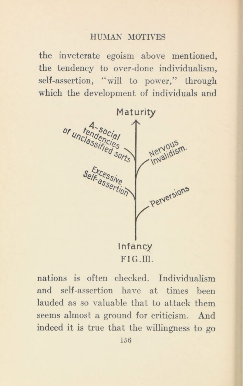 the inveterate egoism above mentioned, the tendency to over-done individualism, self-assertion, “will to power,” through which the development of individuals and Maturity Infancy FlG.m. nations is often checked. Individualism and self-assertion have at times been lauded as so valuable that to attack them seems almost a ground for criticism. And indeed it is true that the willingness to go