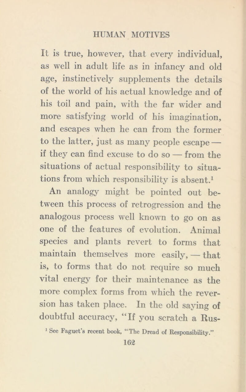 It is true, however, that every individual, as well in adult life as in infancy and old age, instinctively supplements the details of the world of his actual knowledge and of his toil and pain, with the far wider and more satisfying world of his imagination, and escapes when he can from the former to the latter, just as many people escape — if they can find excuse to do so — from the situations of actual responsibility to situa- tions from which responsibility is absent.^ An analogy might be pointed out be- tween this process of retrogression and the analogous process well known to go on as one of the features of evolution. Animal species and plants revert to forms that maintain themselves more easily, — that is, to forms that do not require so much vital energy for their maintenance as the more complex forms from which the rever- sion has taken place. In the old saying of doubtful accuracy, “If you scratch a Rus- 1 See Faguet’s recent book, “The Dread of Responsibility.”