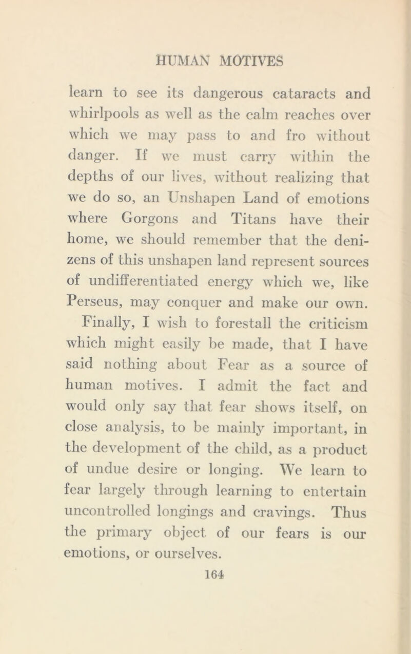 learn to see its dangerous cataracts and whirlpools as well as the calm reaches over which we may pass to and fro without danger. If we must carry within the depths of our lives, without realizing that we do so, an Unshapen Land of emotions where Gorgons and Titans have their home, we should remember that the deni- zens of this unshapen land represent sources of undifferentiated energy whieh we, like Perseus, may conquer and make our own. Finally, I wish to forestall the criticism which might easily be made, that I have said nothing about Fear as a source of human motives. I admit the fact and would only say that fear shows itself, on close analysis, to be mainly important, in the development of the child, as a product of undue desire or longing. We learn to fear largely through learning to entertain uncontrolled longings and cravings. Thus the primary object of our fears is our emotions, or ourselves.
