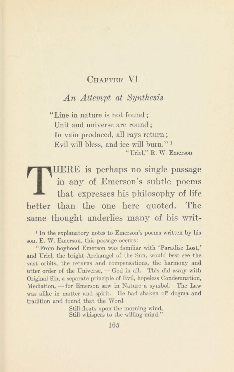 Chapter VI An Attempt at Synthesis “ Line in nature is not found; Unit and universe are round; In vain produced, all rays return; Evil will bless, and ice will burn.” ^ “ Uriel,” R. W. Emerson There is perhaps no single passage in any of Emerson’s subtle poems that expresses his philosophy of life better than the one here quoted. The same thought underlies many of his writ- 1 In the explanatory notes to Emerson’s poems written by his son, E. W. Emerson, this passage occurs; “From boyhood Emerson was familiar wdth ‘Paradise Lost,’ and Uriel, the bright Archangel of the Sun, would best see the vast orbits, the returns and compensations, the harmony and utter order of the Universe, — God in all. This did aw'ay with Original Sin, a separate principle of Evil, hopeless Condemnation, Mediation, — for Emerson saw in Nature a symbol. The Law was alike in matter and spirit. He had shaken off dogma and tradition and found that the Word Still floats upon the morning wdnd. Still whispers to the willing mind.” 1G5