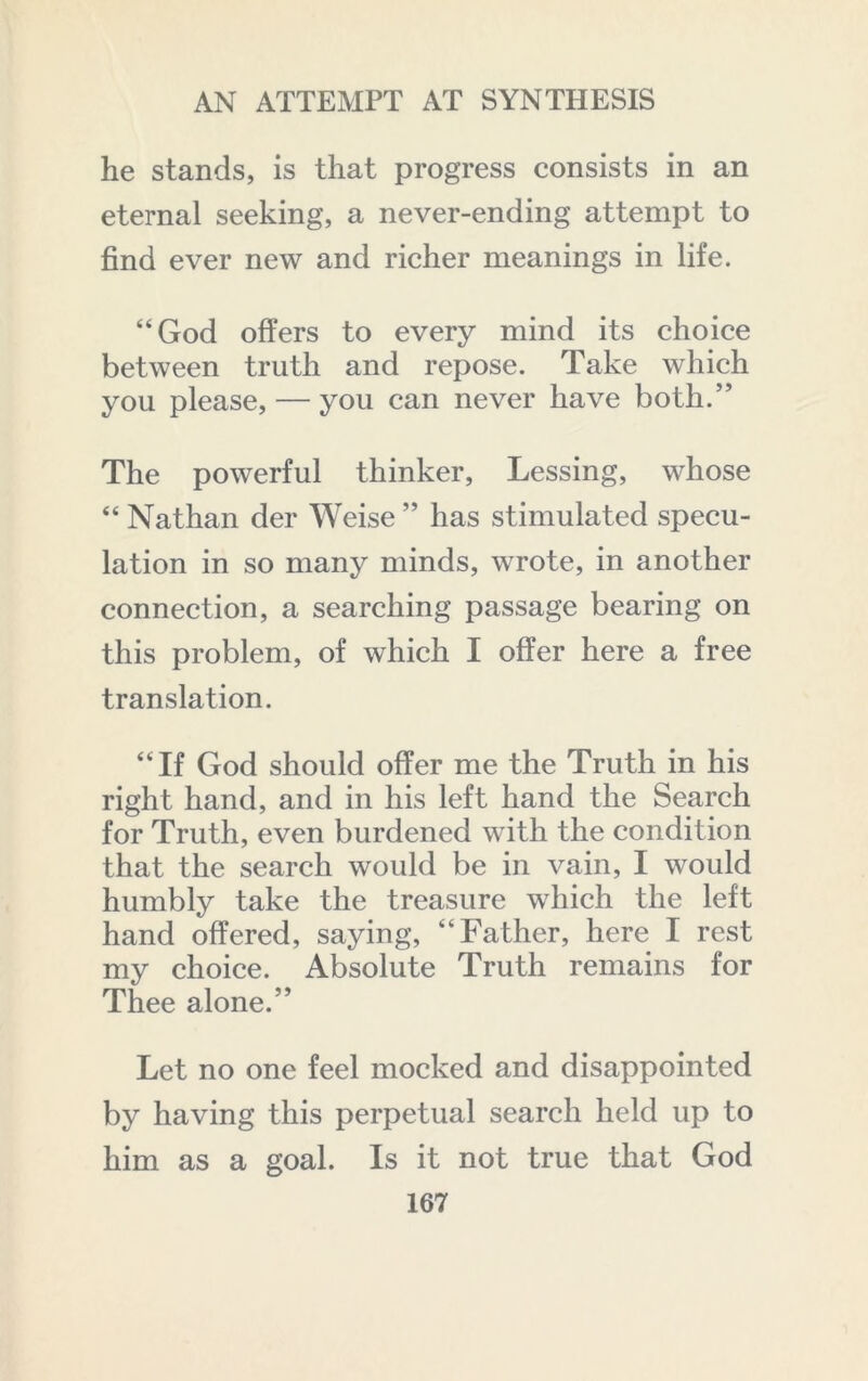 he stands, is that progress consists in an eternal seeking, a never-ending attempt to find ever new and richer meanings in life. “God offers to every mind its choice between truth and repose. Take which you please, — you can never have both.” The powerful thinker, Lessing, whose “ Nathan der Weise ” has stimulated specu- lation in so many minds, wrote, in another connection, a searching passage bearing on this problem, of which I offer here a free translation. “If God should offer me the Truth in his right hand, and in his left hand the Search for Truth, even burdened with the condition that the search would be in vain, I would humbly take the treasure which the left hand offered, saying, “Father, here I rest my choice. Absolute Truth remains for Thee alone.” Let no one feel mocked and disappointed by having this perpetual search held up to him as a goal. Is it not true that God