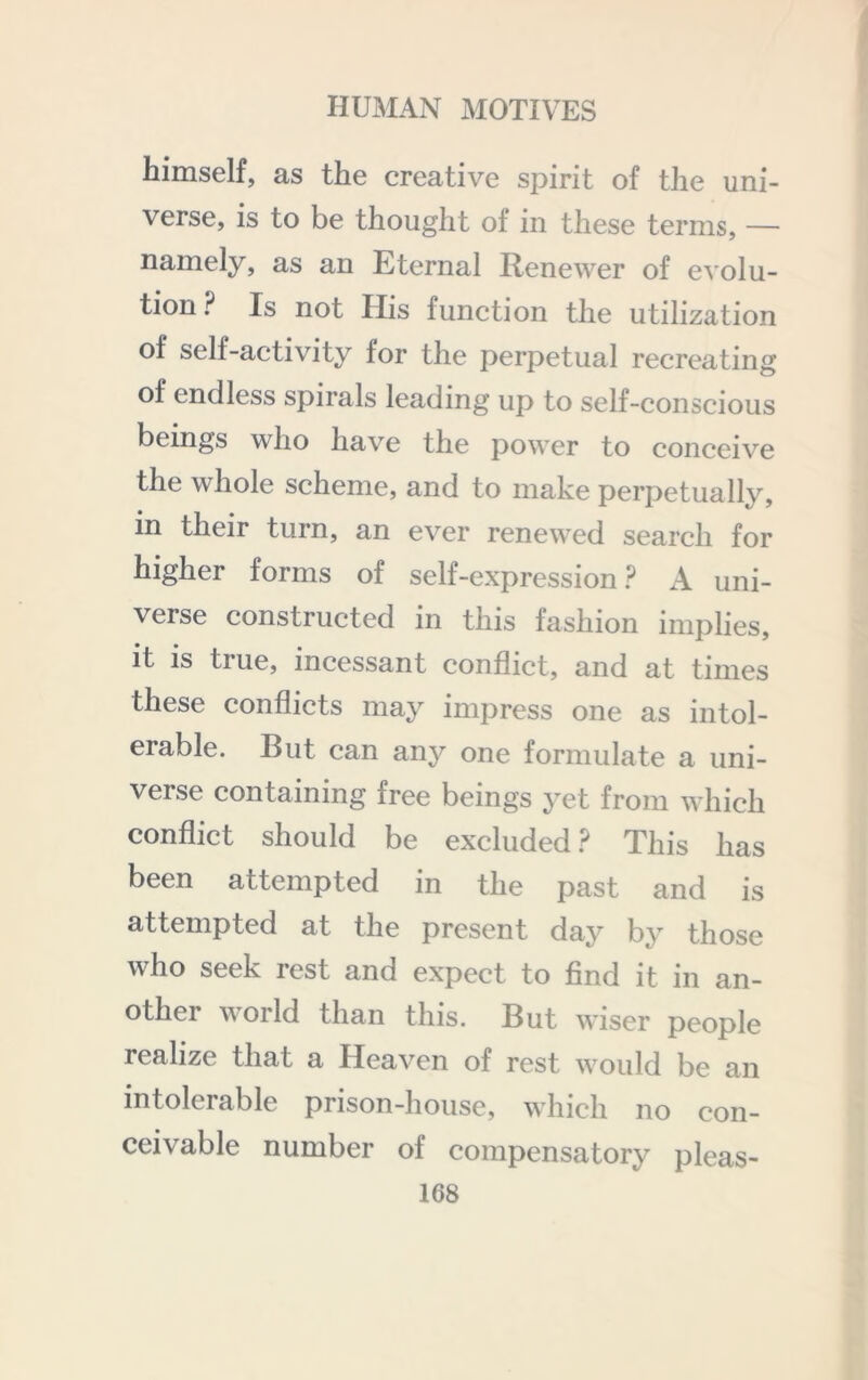 himself, as the creative spirit of the uni- verse, is to be thought of in these terms, — namely, as an Eternal Renewer of evolu- tion ? Is not His function the utilization of self-activity for the perpetual recreating of endless spirals leading up to self-conscious beings who have the power to conceive the whole scheme, and to make perpetually, in their turn, an ever renewed search for higher forms of self-expression ? A uni- verse constructed in this fashion implies, it is true, incessant conflict, and at times these conflicts may impress one as intol- erable. But can any one formulate a uni- verse containing free beings yet from which conflict should be excluded.? This has been attempted in the past and is attempted at the present day by those who seek rest and expect to find it in an- other world than this. But wiser people realize that a Heaven of rest would be an intolerable prison-house, which no con- ceivable number of compensatory pleas-