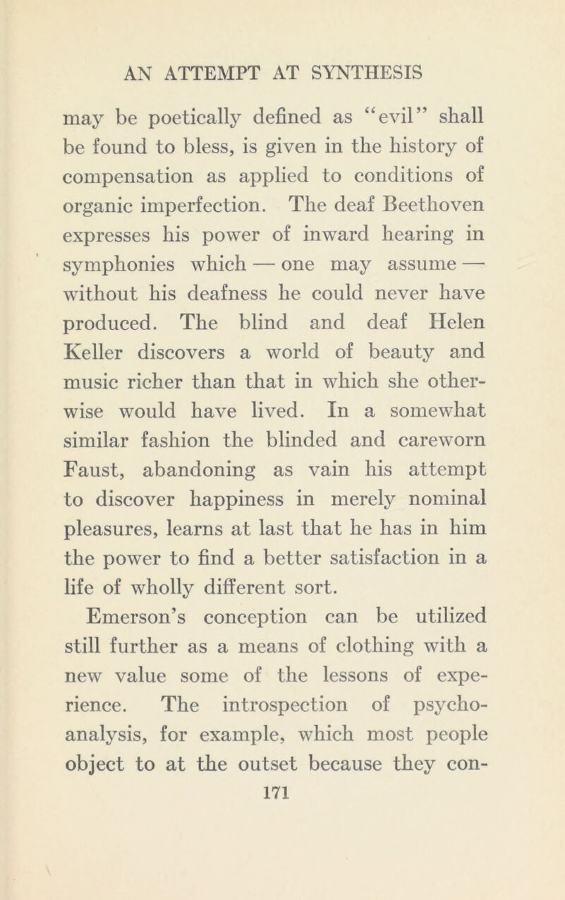 may be poetically defined as “evil” shall be found to bless, is given in the history of compensation as applied to conditions of organic imperfection. The deaf Beethoven expresses his power of inward hearing in symphonies which — one may assume — without his deafness he could never have produced. The blind and deaf Helen Keller discovers a world of beauty and music richer than that in which she other- wise would have lived. In a somewhat similar fashion the blinded and careworn Faust, abandoning as vain his attempt to discover happiness in merely nominal pleasures, learns at last that he has in him the power to find a better satisfaction in a life of wholly different sort. Emerson’s conception can be utilized still further as a means of clothing with a new value some of the lessons of expe- rience. The introspection of psycho- analysis, for example, which most people object to at the outset because they con-