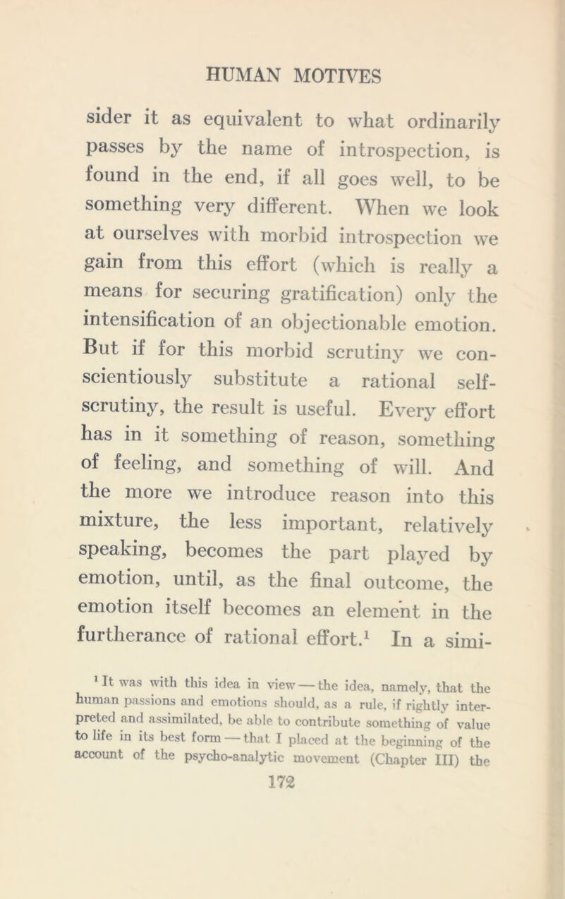 sider it as equivalent to what ordinarily passes by the name of introspection, is found in the end, if all goes well, to be something very different. When we look at ourselves with morbid introspection we gain from this effort (which is really a means for securing gratification) only the intensification of an objectionable emotion. But if for this morbid scrutiny we con- scientiously substitute a rational self- scrutiny, the result is useful. Every effort has in it something of reason, something of feeling, and something of will. And the more we introduce reason into this mixture, the less important, relatively speaking, becomes the part played by emotion, until, as the final outcome, the emotion itself becomes an element in the furtherance of rational effort.^ In a simi- * It was with this idea in view — the idea, namely, that the human passions and emotions should, as a rule, if rightly inter- preted and assimilated, be able to contribute something of value to life in its best form — that I placed at the beginning of the account of the psycho-analytic movement (Chapter III) the