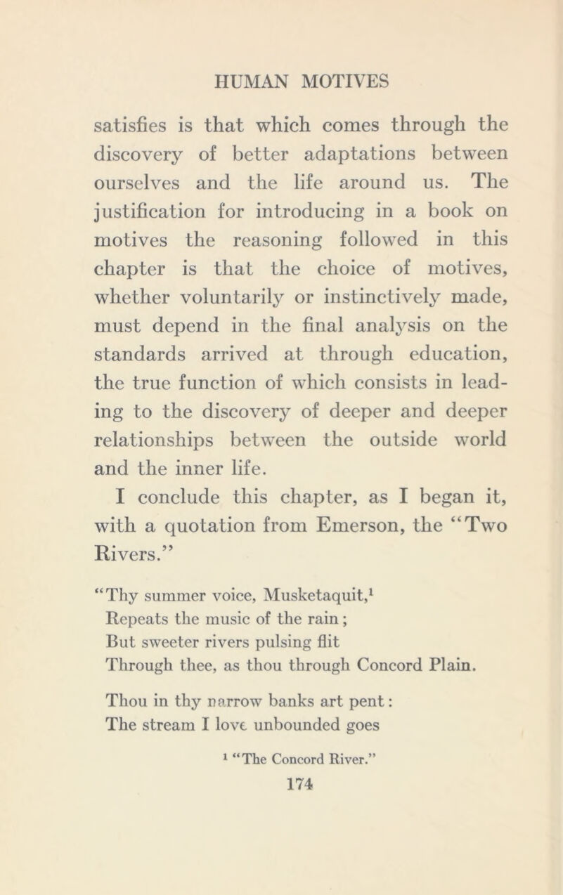 satisfies is that which comes through the discovery of better adaptations between ourselves and the life around us. The justification for introducing in a book on motives the reasoning followed in this chapter is that the choice of motives, whether voluntarily or instinctively made, must depend in the final anal3’^sis on the standards arrived at through education, the true function of which consists in lead- ing to the discovery of deeper and deeper relationships between the outside world and the inner life. I conclude this chapter, as I began it, with a quotation from Emerson, the “Two Rivers.” “Thy summer voice, Musketaquit,^ Repeats the music of the rain; But sweeter rivers pulsing flit Through thee, as thou through Concord Plain. Thou in thy narrow banks art pent: The stream I love unbounded goes ^ “The Concord River.”