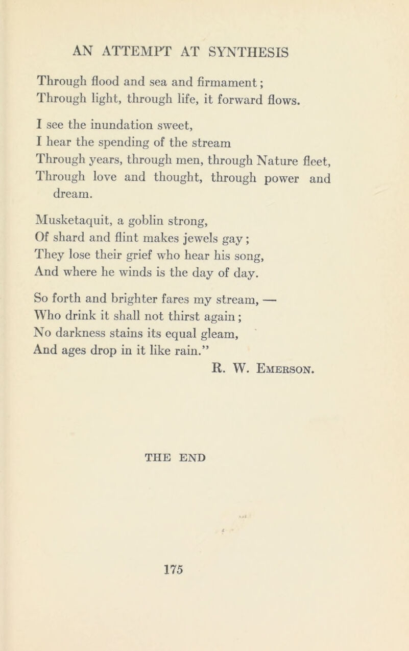 Through flood and sea and firmament; Through light, through life, it forward flows. I see the inundation sweet, I hear the spending of the stream Through years, through men, through Nature fleet. Through love and thought, through power and dream. Musketaquit, a goblin strong. Of shard and flint makes jewels gay ; They lose their grief who hear his song. And where he winds is the day of day. So forth and brighter fares my stream, — Who drink it shall not thirst again; No darkness stains its equal gleam. And ages drop in it like rain.” R. W. Emerson. THE END