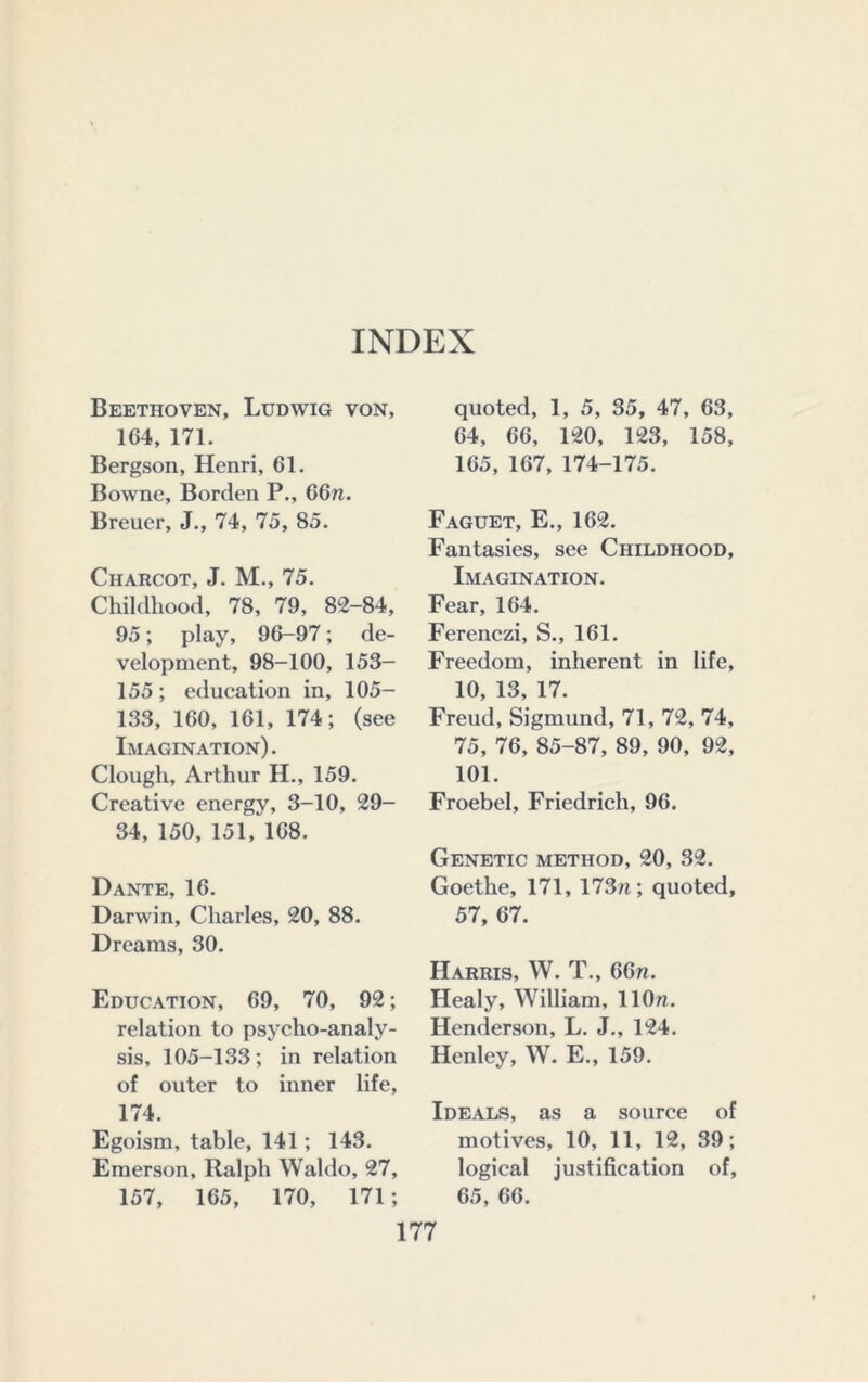 INDEX Beethoven, Ludwig von, 164, 171. Bergson, Henri, 61. Bowne, Borden P., 66n. Brener, J., 74, 75, 85. Charcot, J. M., 75. Childhood, 78, 79, 82-84, 95; play, 96-97; de- velopment, 98-100, 153- 155; education in, 105- 133, 160, 161, 174; (see Imagination). Clough, Arthur H., 159. Creative energy, 3-10, 29- 34, 150, 151, 168. Dante, 16. Darwin, Charles, 20, 88. Dreams, 30. Education, 69, 70, 92; relation to psycho-analy- sis, 105-133; in relation of outer to inner life, 174. Egoism, table, 141; 143. Emerson, Ralph Waldo, 27, 157, 165, 170, 171; quoted, 1, 5, 35, 47, 63, 64, 66, 120, 123, 158, 165, 167, 174-175. Faguet, E., 162. Fantasies, see Childhood, Imagination. Fear, 164. Ferenezi, S., 161. Freedom, inherent in life, 10, 13, 17. Freud, Sigmund, 71, 72, 74, 75, 76, 85-87, 89, 90, 92, 101. Froebel, Friedrich, 96. Genetic method, 20, 32. Goethe, 171, 173n; quoted, 57, 67. Harris, W. T., 66n. Healy, William, llOn. Henderson, L. J., 124. Henley, W. E., 159. Ideals, as a source of motives, 10, 11, 12, 39; logical justification of, 65, 66.