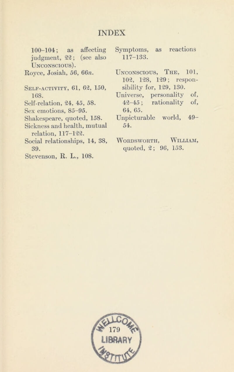 100-104; as affecting judgment, 22; (see also Unconscious). Royce, Josiah, 56, 66m. Self-ACTIVITY, 61, 62, 150, 168. Self-relation, 24, 45, 58. Sex emotions, 85-95. Shakespeare, quoted, 158. Sickness and health, mutual relation, 117-122. Social relationships, 14, 38, 39. Stevenson, R. L., 108. Symptoms, as reactions 117-133. Unconscious, The, 101, 102, 128, 129; respon- sibility for, 129, 130. Universe, personality of, 42-45; rationality of, 64, 65. Unpicturable world, 49- 54. Wordsworth, William, quoted, 2; 96, 153. > 179 ^ LIBRARY