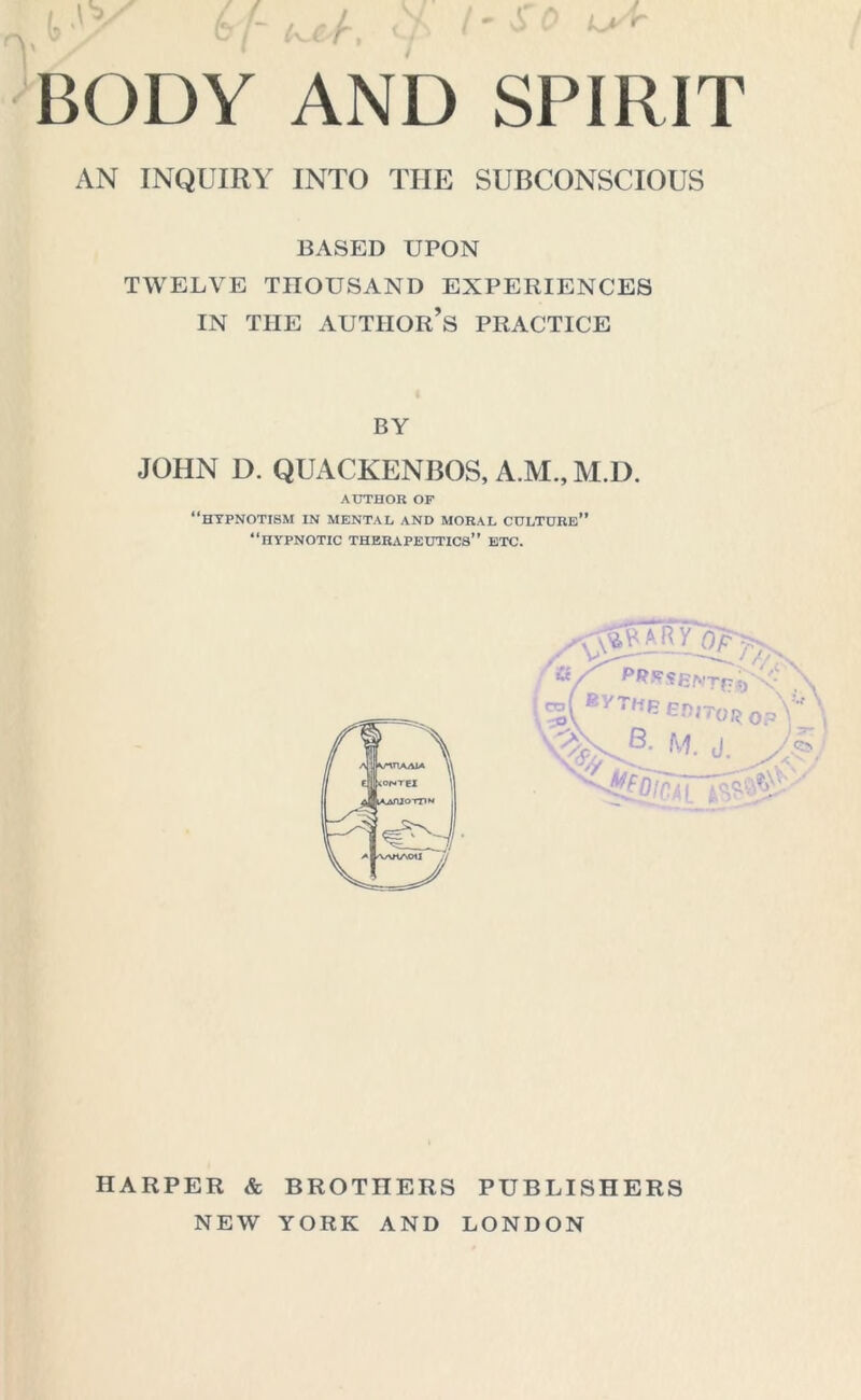 V / W / (,KJK/r , W • - - BODY AND SPIRIT AN INQUIRY INTO THE SUBCONSCIOUS BASED UPON TWELVE THOUSAND EXPERIENCES IN THE AUTHOR’S PRACTICE BY JOHN D. QUACKENBOS, A.M.,M.D. AUTHOR OF “hypnotism in mental and moral culture” “hypnotic therapeutics” etc. M ByTe EDITOR 0p\ nVb: M- 'Ai HARPER & BROTHERS PUBLISHERS NEW YORK AND LONDON