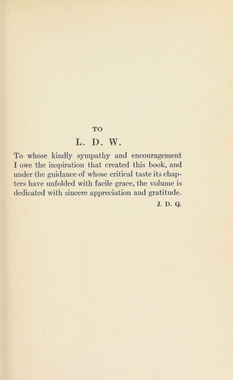 TO L. D. W. To whose kindly sympathy and encouragement I owe the inspiration that created this book, and under the guidance of whose critical taste its chap- ters have unfolded with facile grace, the volume is dedicated with sincere appreciation and gratitude. J. D. Q.