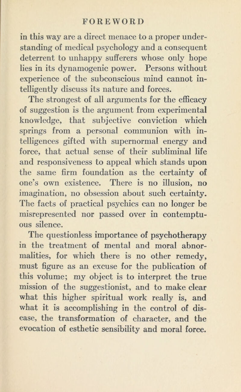 in this way are a direct menace to a proper under- standing of medical psychology and a consequent deterrent to unhappy sufferers whose only hope lies in its dynamogenic power. Persons without experience of the subconscious mind cannot in- telligently discuss its nature and forces. The strongest of all arguments for the efficacy of suggestion is the argument from experimental knowledge, that subjective conviction which springs from a personal communion with in- telligences gifted with supernormal energy and force, that actual sense of their subliminal life and responsiveness to appeal which stands upon the same firm foundation as the certainty of one’s own existence. There is no illusion, no imagination, no obsession about such certainty. The facts of practical psychics can no longer be misrepresented nor passed over in contemptu- ous silence. The questionless importance of psychotherapy in the treatment of mental and moral abnor- malities, for which there is no other remedy, must figure as an excuse for the publication of this volume; my object is to interpret the true mission of the suggestionist, and to make clear what this higher spiritual work really is, and what it is accomplishing in the control of dis- ease, the transformation of character, and the evocation of esthetic sensibility and moral force.