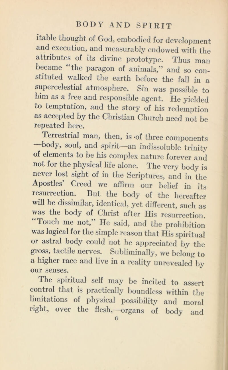 itable thought of God, embodied for development and execution, and measurably endowed with the attributes of its divine prototype. Thus man became “the paragon of animals,” and so con- stituted walked the earth before the fall in a supercelestial atmosphere. Sin was possible to him as a free and responsible agent. He yielded to temptation, and the story of his redemption as accepted by the Christian Church need not be repeated here. Terrestrial man, then, is *of three components —body, soul, and spirit—an indissoluble trinity of elements to be his complex nature forever and not for the physical life alone. The very body is never lost sight of in the Scriptures, and in the Apostles’ Creed we affirm our belief in its resurrection. But the body of the hereafter will be dissimilar, identical, yet different, such as was the body of Christ after His resurrection. Touch me not. He said, and the prohibition was logical foi the simple reason that His spiritual or astral body could not be appreciated by the gross, tactile nerves. Subliminally, we belong to a higher race and live in a reality unrevealed by our senses. The spiritual self may be incited to assert control that is practically boundless within the limitations of physical possibility and moral right, over the flesh,—organs of body and