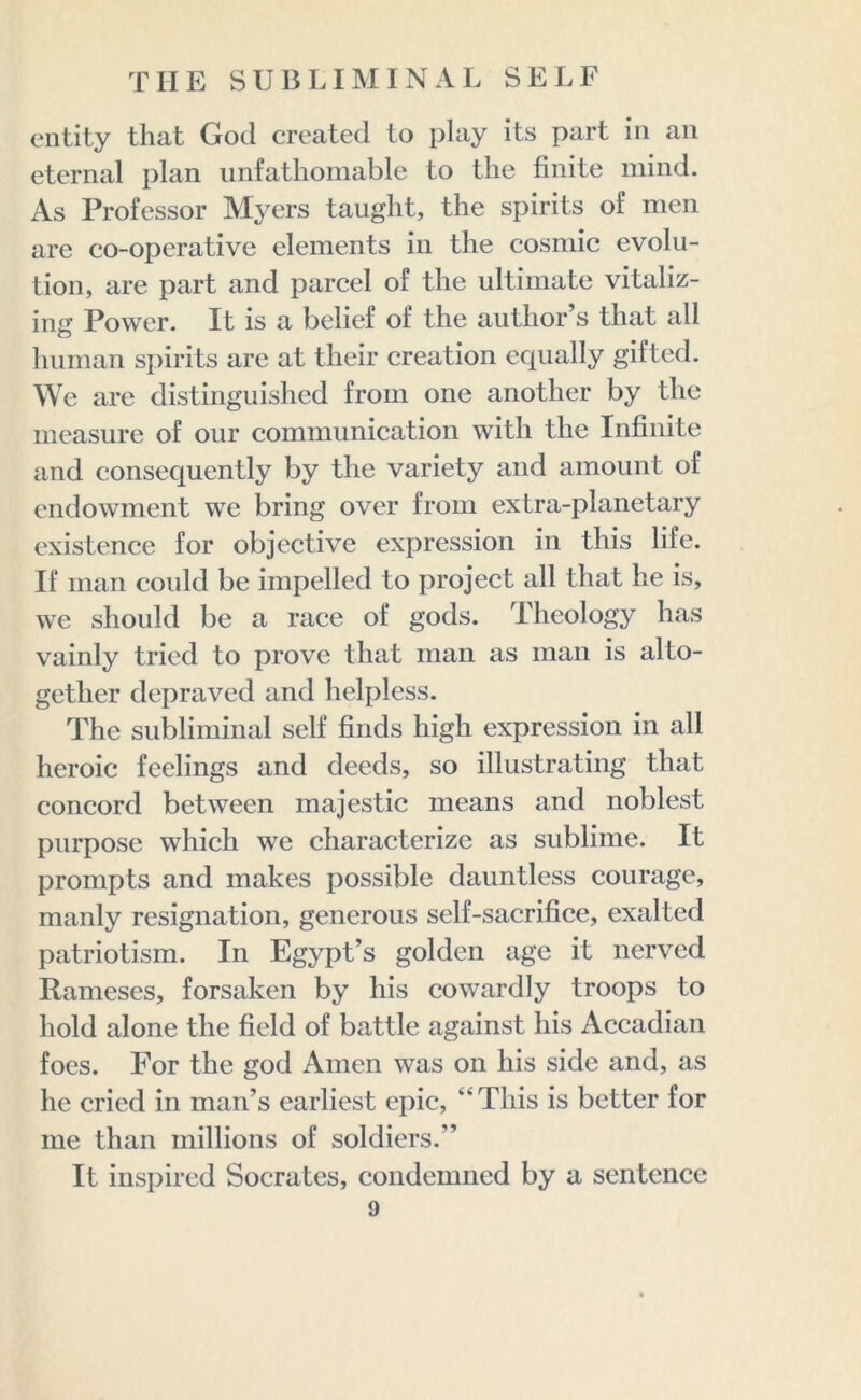 entity that God created to play its part in an eternal plan unfathomable to the finite mind. As Professor Myers taught, the spirits of men are co-operative elements in the cosmic evolu- tion, are part and parcel of the ultimate vitaliz- ing Power. It is a belief of the author s that all human spirits arc at their creation equally gifted. We are distinguished from one another by the measure of our communication with the Infinite and consequently by the variety and amount of endowment we bring over from extra-planetary existence for objective expression in this life. If man could be impelled to project all that he is, we should be a race of gods. Theology has vainly tried to prove that man as man is alto- gether depraved and helpless. The subliminal self finds high expression in all heroic feelings and deeds, so illustrating that concord between majestic means and noblest purpose which we characterize as sublime. It prompts and makes possible dauntless courage, manly resignation, generous self-sacrifice, exalted patriotism. In Egypt’s golden age it nerved Raineses, forsaken by his cowardly troops to hold alone the field of battle against his Accadian foes. For the god Amen was on his side and, as he cried in man’s earliest epic, “This is better for me than millions of soldiers.” It inspired Socrates, condemned by a sentence