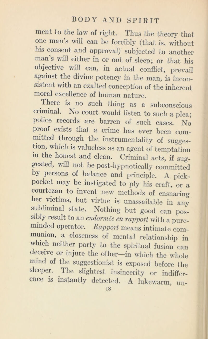 ment to the law of right. Thus the theory that one man s will can be forcibly (that is, without his consent and approval) subjected to another man’s will either in or out of sleep; or that his objective will can, in actual conflict, prevail against the divine potency in the man, is incon- sistent with an exalted conception of the inherent moral excellence of human nature. There is no such thing as a subconscious criminal. No court would listen to such a plea; police records are barren of such cases. No proof exists that a crime has ever been com- mitted through the instrumentality of sugges- tion, which is valueless as an agent of temptation in the honest and clean. Criminal acts, if sug- gested, will not be post-hypnotically committed by persons of balance and principle. A pick- pocket may be instigated to ply his craft, or a courtezan to invent new methods of ensnaring her victims, but virtue is unassailable in any subliminal state. Nothing but good can pos- sibly result to an endormce en rapport with a pure- minded operator. Rapport means intimate com- munion, a closeness of mental relationship in which neither party to the spiritual fusion can deceive or injure the other—in which the whole mind of the suggestionist is exposed before the sleeper. The slightest insincerity or indiffer- ence is instantly detected. A lukewarm, un- is