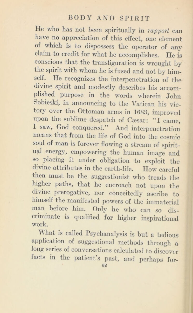 He who has not been spiritually in rapport can have no appreciation of this effect, one element of which is to dispossess the operator of any claim to credit for what he accomplishes. He is conscious that the transfiguration is wrought by the spirit with whom he is fused and not by him- self. Pie recognizes the interpenetration of the divine spirit and modestly describes his accom- plished purpose in the words wherein John Sobieski, in announcing to the Vatican his vic- tory over the Ottoman arms in 1083, improved upon the sublime despatch of Caesar; “I came, I saw, God conquered.” And interpenetration means that from the life of God into the cosmic soul of man is forever flowing a stream of spirit- ual energy, empowering the human image and so placing it under obligation to exploit the divine attributes in the earth-life. How careful then must be the suggestionist who treads the higher paths, that he encroach not upon the divine prerogative, nor conceitedly ascribe to himself the manifested powers of the immaterial man before him. Only he who can so dis- criminate is qualified for higher inspirational work. What is called Psychanalysis is but a tedious application of suggestional methods through a long series of conversations calculated to discover facts in the patient s past, and perhaps for-