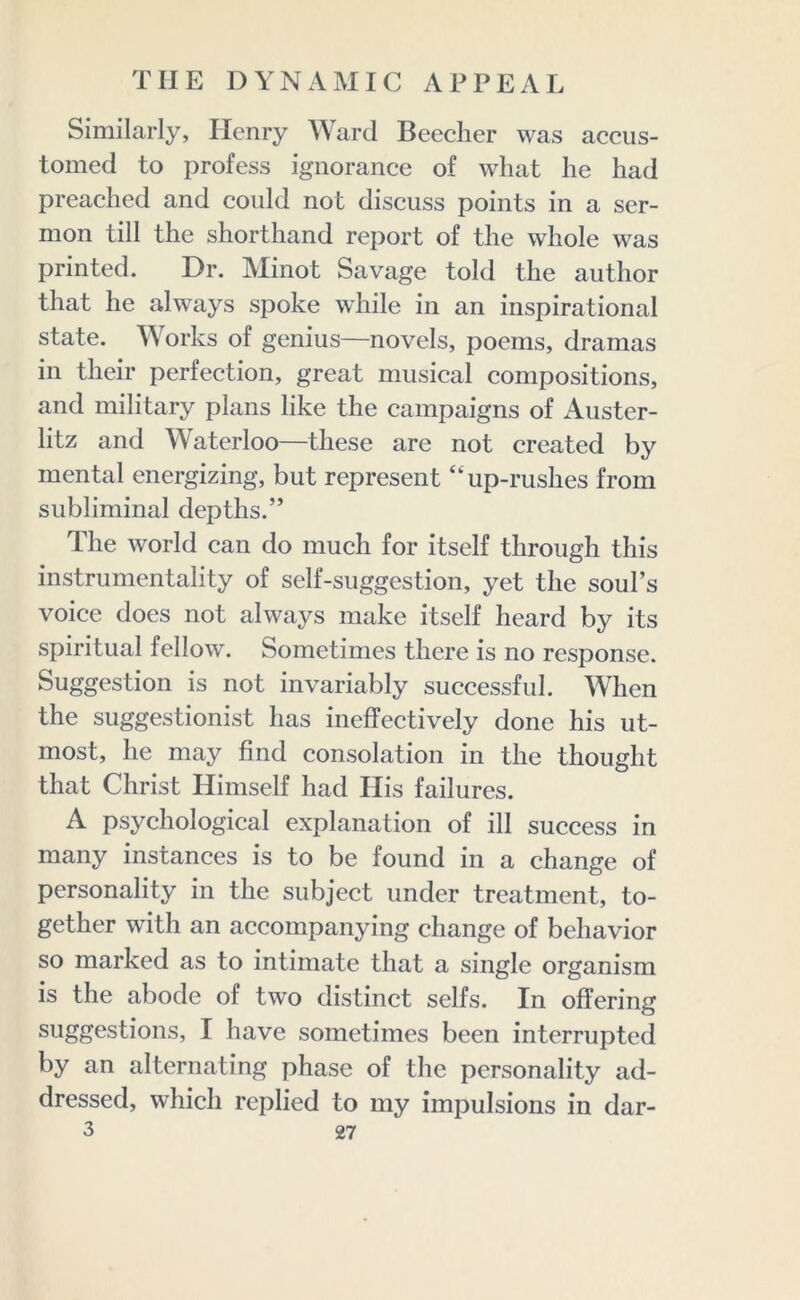 Similarly, Henry Ward Beecher was accus- tomed to profess ignorance of what he had preached and could not discuss points in a ser- mon till the shorthand report of the whole was printed. Dr. Minot Savage told the author that he always spoke while in an inspirational state. Works of genius—novels, poems, dramas in their perfection, great musical compositions, and military plans like the campaigns of Auster- litz and Waterloo—these are not created by mental energizing, but represent “up-rushes from subliminal depths.” The world can do much for itself through this instrumentality of self-suggestion, yet the soul’s voice does not always make itself heard by its spiritual fellow. Sometimes there is no response. Suggestion is not invariably successful. When the suggestionist has ineffectively done his ut- most, he may find consolation in the thought that Christ Himself had His failures. A psychological explanation of ill success in many instances is to be found in a change of personality in the subject under treatment, to- gether with an accompanying change of behavior so marked as to intimate that a single organism is the abode of two distinct seifs. In offering suggestions, I have sometimes been interrupted by an alternating phase of the personality ad- dressed, which replied to my impulsions in dar-