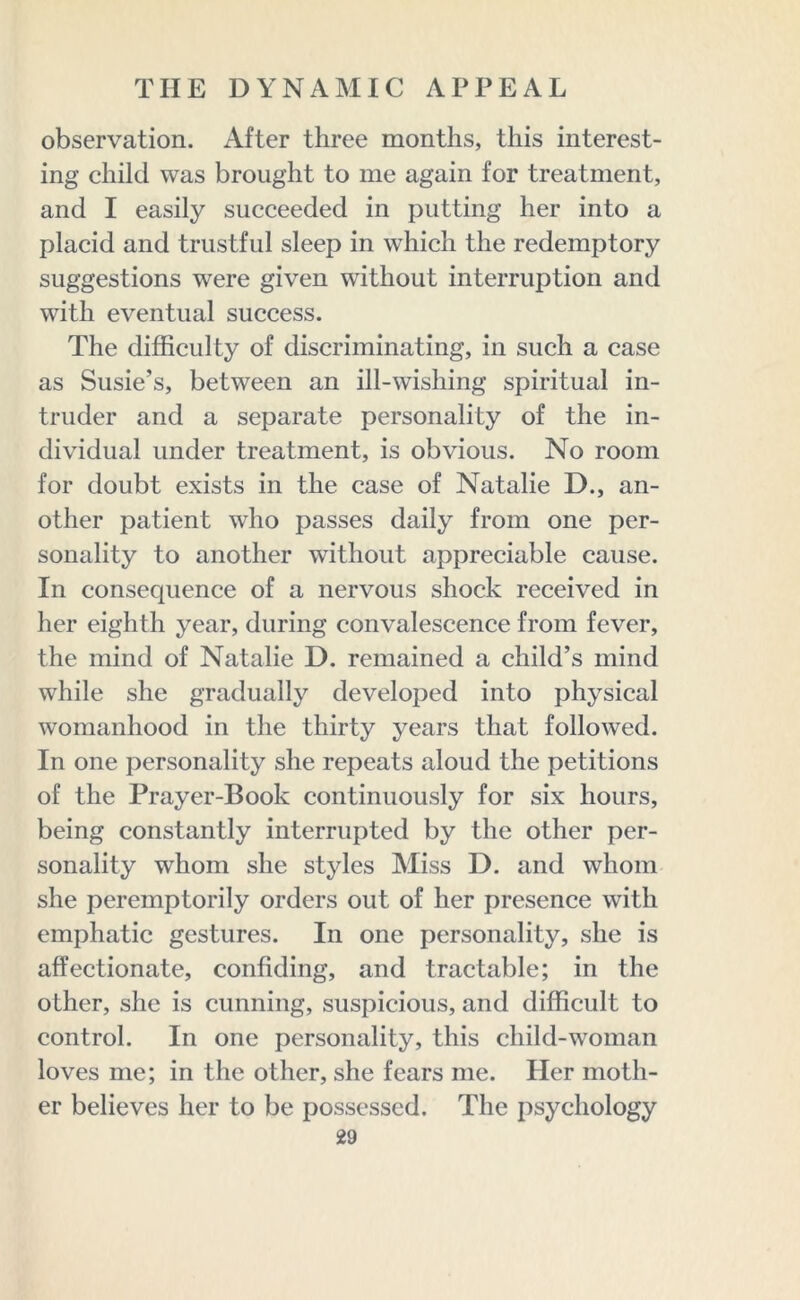 observation. After three months, this interest- ing child was brought to me again for treatment, and I easily succeeded in putting her into a placid and trustful sleep in which the redemptory suggestions were given without interruption and with eventual success. The difficulty of discriminating, in such a case as Susie’s, between an ill-wishing spiritual in- truder and a separate personality of the in- dividual under treatment, is obvious. No room for doubt exists in the case of Natalie D., an- other patient who passes daily from one per- sonality to another without appreciable cause. In consequence of a nervous shock received in her eighth year, during convalescence from fever, the mind of Natalie D. remained a child’s mind while she gradually developed into physical womanhood in the thirty years that followed. In one personality she repeats aloud the petitions of the Prayer-Book continuously for six hours, being constantly interrupted by the other per- sonality whom she styles Miss D. and whom she peremptorily orders out of her presence with emphatic gestures. In one personality, she is affectionate, confiding, and tractable; in the other, she is cunning, suspicious, and difficult to control. In one personality, this child-woman loves me; in the other, she fears me. Her moth- er believes her to be possessed. The psychology