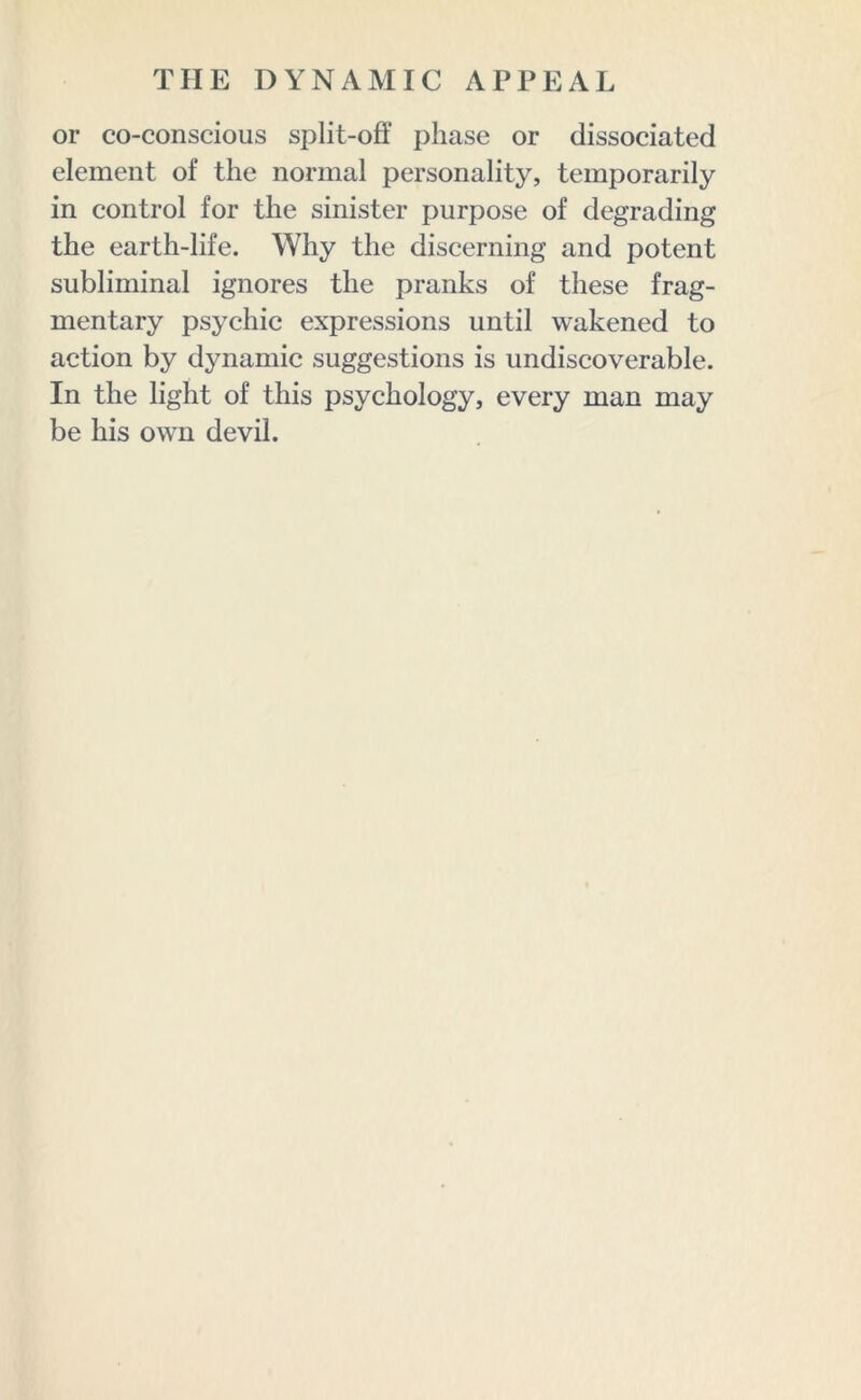 or co-conscious split-off phase or dissociated element of the normal personality, temporarily in control for the sinister purpose of degrading the earth-life. Why the discerning and potent subliminal ignores the pranks of these frag- mentary psychic expressions until wakened to action by dynamic suggestions is undiscoverable. In the light of this psychology, every man may be his own devil.