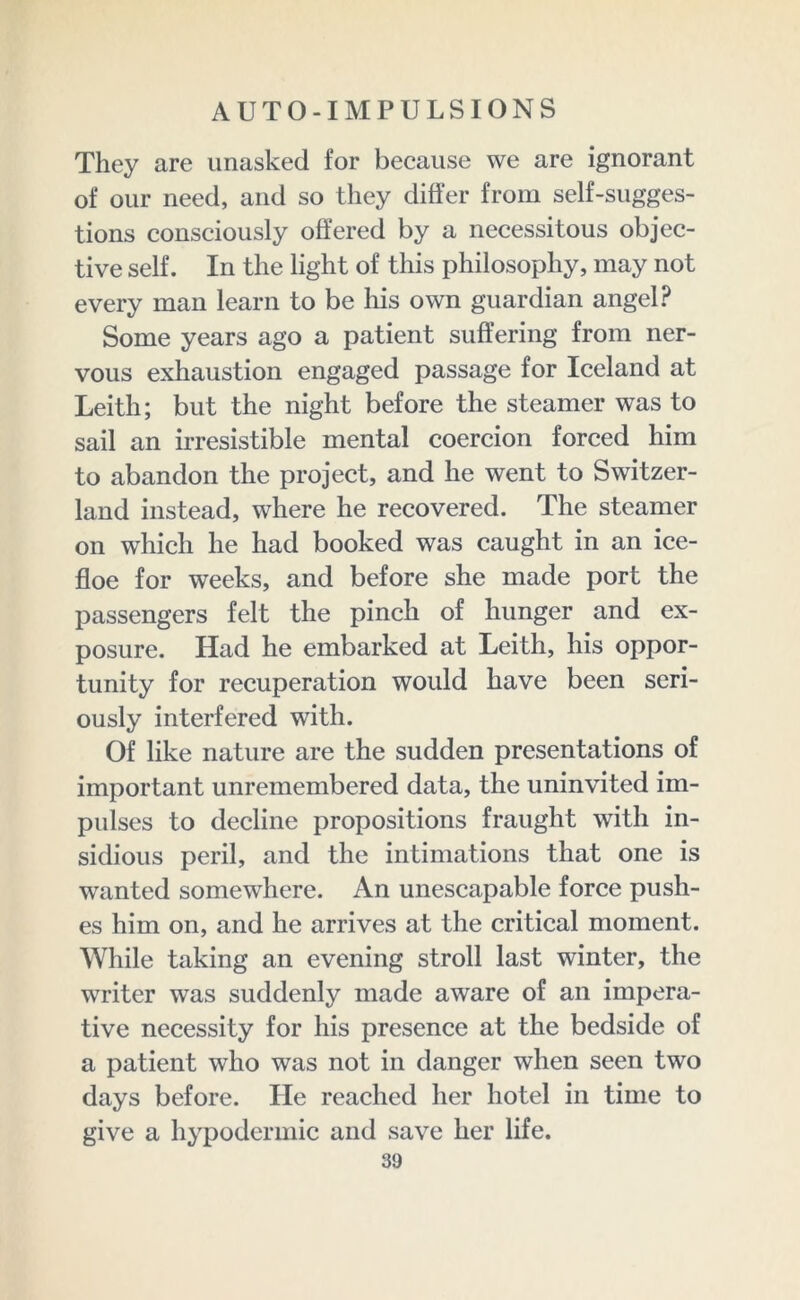 They are unasked for because we are ignorant of our need, and so they differ from self-sugges- tions consciously offered by a necessitous objec- tive self. In the light of this philosophy, may not every man learn to be his own guardian angel? Some years ago a patient suffering from ner- vous exhaustion engaged passage for Iceland at Leith; but the night before the steamer was to sail an irresistible mental coercion forced him to abandon the project, and he went to Switzer- land instead, where he recovered. The steamer on which he had booked was caught in an ice- floe for weeks, and before she made port the passengers felt the pinch of hunger and ex- posure. Had he embarked at Leith, his oppor- tunity for recuperation would have been seri- ously interfered with. Of like nature are the sudden presentations of important unremembered data, the uninvited im- pulses to decline propositions fraught with in- sidious peril, and the intimations that one is wanted somewhere. An unescapable force push- es him on, and he arrives at the critical moment. While taking an evening stroll last winter, the writer was suddenly made aware of an impera- tive necessity for his presence at the bedside of a patient who was not in danger when seen two days before. He reached her hotel in time to give a hypodermic and save her life.