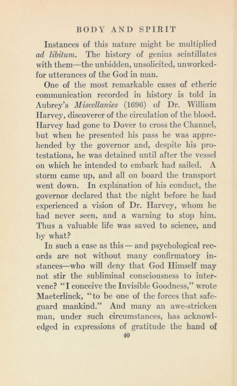 Instances of this nature might be multiplied ad libitum. The history of genius scintillates with them—the unbidden, unsolicited, unworked- for utterances of the God in man. One of the most remarkable cases of etheric communication recorded in history is told in Aubrey’s Miscellanies (1696) of Dr. William Harvey, discoverer of the circulation of the blood. Harvey had gone to Dover to cross the Channel, but when he presented his pass he was appre- hended by the governor and, despite his pro- testations, he was detained until after the vessel on which he intended to embark had sailed. A storm came up, and all on board the transport went down. In explanation of his conduct, the governor declared that the night before he had experienced a vision of Dr. Harvey, whom he had never seen, and a warning to stop him. Thus a valuable life was saved to science, and by what? In such a case as this — and psychological rec- ords are not without many confirmatory in- stances—who will deny that God Himself may not stir the subliminal consciousness to inter- vene? “I conceive the Invisible Goodness,” wrote Maeterlinck, “to be one of the forces that safe- guard mankind.” And many an awe-stricken man, under such circumstances, has acknowl- edged in expressions of gratitude the hand of