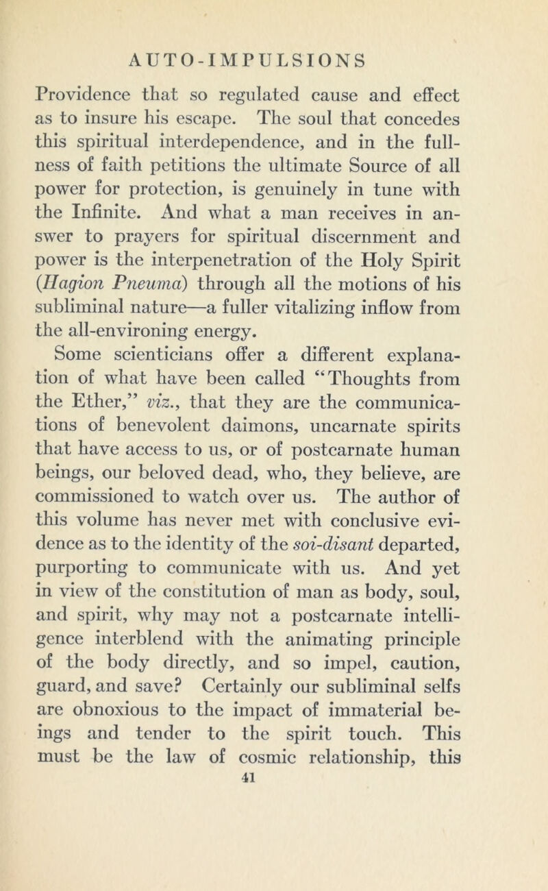 Providence that so regulated cause and effect as to insure his escape. The soul that concedes this spiritual interdependence, and in the full- ness of faith petitions the ultimate Source of all power for protection, is genuinely in tune with the Infinite. And what a man receives in an- swer to prayers for spiritual discernment and power is the interpenetration of the Holy Spirit (Hagion Pneuma) through all the motions of his subliminal nature—a fuller vitalizing inflow from the all-environing energy. Some scienticians offer a different explana- tion of what have been called “Thoughts from the Ether,” viz., that they are the communica- tions of benevolent daimons, uncarnate spirits that have access to us, or of postcarnate human beings, our beloved dead, who, they believe, are commissioned to watch over us. The author of this volume has never met with conclusive evi- dence as to the identity of the soi-disant departed, purporting to communicate with us. And yet in view of the constitution of man as body, soul, and spirit, why may not a postcarnate intelli- gence interblend with the animating principle of the body directly, and so impel, caution, guard, and save? Certainly our subliminal seifs are obnoxious to the impact of immaterial be- ings and tender to the spirit touch. This must be the law of cosmic relationship, this