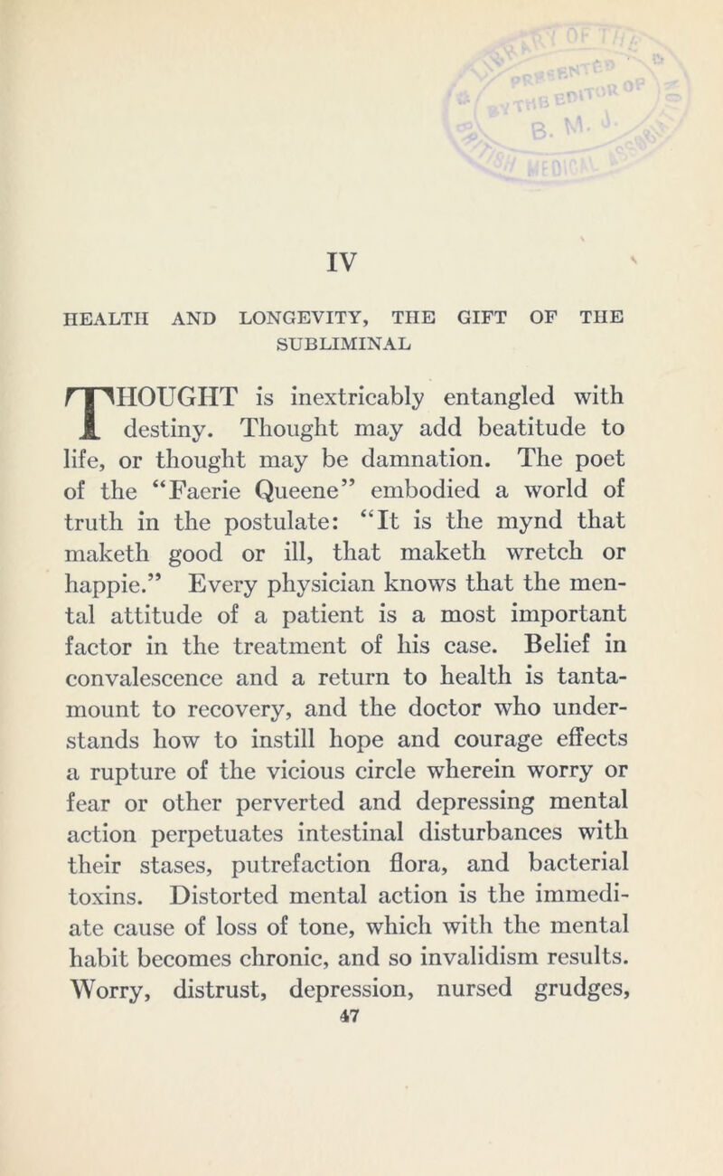 IV HEALTH AND LONGEVITY, THE GIFT OF THE SUBLIMINAL THOUGHT is inextricably entangled with destiny. Thought may add beatitude to life, or thought may be damnation. The poet of the “Faerie Queene” embodied a world of truth in the postulate: “It is the mynd that maketh good or ill, that maketh wretch or happie.” Every physician knows that the men- tal attitude of a patient is a most important factor in the treatment of his case. Belief in convalescence and a return to health is tanta- mount to recovery, and the doctor who under- stands how to instill hope and courage effects a rupture of the vicious circle wherein worry or fear or other perverted and depressing mental action perpetuates intestinal disturbances with their stases, putrefaction flora, and bacterial toxins. Distorted mental action is the immedi- ate cause of loss of tone, which with the mental habit becomes chronic, and so invalidism results. Worry, distrust, depression, nursed grudges,