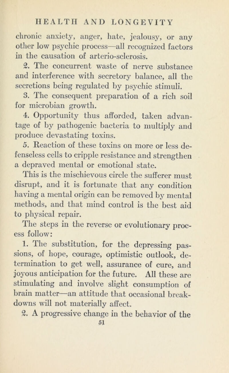 chronic anxiety, anger, hate, jealousy, or any other low psychic process—all recognized factors in the causation of arterio-sclerosis. 2. The concurrent waste of nerve substance and interference with secretory balance, all the secretions being regulated by psychic stimuli. 3. The consequent preparation of a rich soil for microbian growth. 4. Opportunity thus afforded, taken advan- tage of by pathogenic bacteria to multiply and produce devastating toxins. 5. Reaction of these toxins on more or less de- fenseless cells to cripple resistance and strengthen a depraved mental or emotional state. This is the mischievous circle the sufferer must disrupt, and it is fortunate that any condition having a mental origin can be removed by mental methods, and that mind control is the best aid to physical repair. The steps in the reverse or evolutionary proc- ess follow: 1. The substitution, for the depressing pas- sions, of hope, courage, optimistic outlook, de- termination to get well, assurance of cure, and joyous anticipation for the future. All these are stimulating and involve slight consumption of brain matter—an attitude that occasional break- downs will not materially affect. 2. A progressive change in the behavior of the