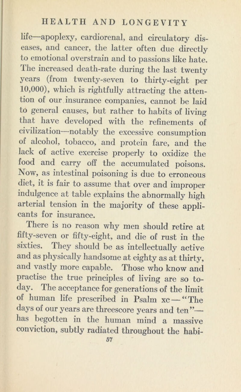 life—apoplexy, cardiorenal, and circulatory dis- eases, and cancer, the latter often due directly to emotional overstrain and to passions like hate. The increased death-rate during the last twenty years (from twenty-seven to thirty-eight per 10,000), which is rightfully attracting the atten- tion of our insurance companies, cannot be laid to general causes, but rather to habits of living that have developed with the refinements of civilization—notably the excessive consumption of alcohol, tobacco, and protein fare, and the lack of active exercise properly to oxidize the food and carry off the accumulated poisons. Now, as intestinal poisoning is due to erroneous diet, it is fair to assume that over and improper indulgence at table explains the abnormally high arterial tension in the majority of these appli- cants for insurance. There is no reason why men should retire at fifty-seven or fifty-eight, and die of rust in the sixties. 1 hey should be as intellectually active and as physically handsome at eighty as at thirty, and vastly more capable. Those who know and practise the true principles of living are so to- day. The acceptance for generations of the limit of human life prescribed in Psalm xc — “The days of our years are threescore years and ten”— has begotten in the human mind a massive conviction, subtly radiated throughout the habi-