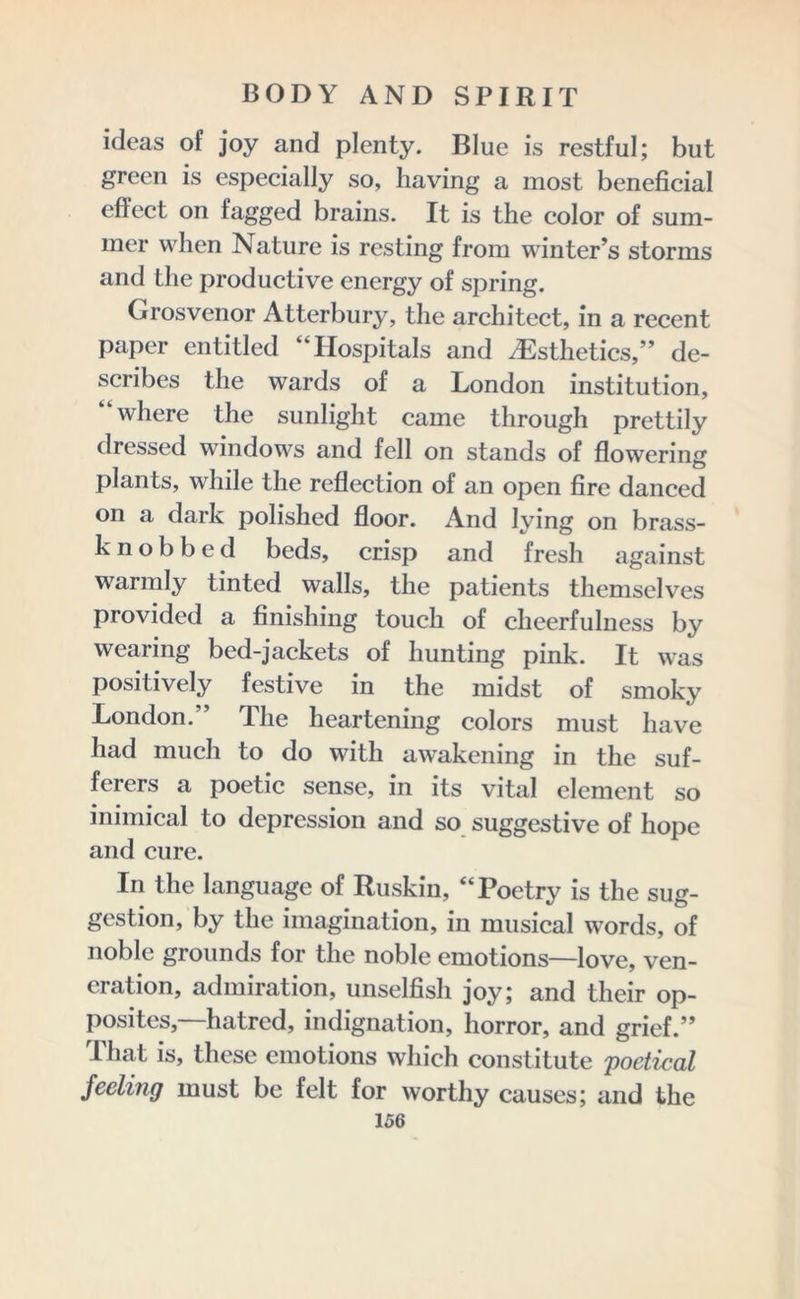 ideas of joy and plenty. Blue is restful; but green is especially so, having a most beneficial effect on tagged brains. It is the color of sum- mer when Nature is resting from winter’s storms and the productive energy of spring. Grosvenor Atterbury, the architect, in a recent paper entitled “Hospitals and .Esthetics,” de- scribes the wards of a London institution, “where the sunlight came through prettily dressed windows and fell on stands of flowering plants, while the reflection of an open fire danced on a dark polished floor. And lying on brass- knobbed beds, crisp and fresh against warmly tinted walls, the patients themselves provided a finishing touch of cheerfulness by wearing bed-jackets of hunting pink. It was positively festive in the midst of smoky London.” The heartening colors must have had much to do with awakening in the suf- ferers a poetic sense, in its vital element so inimical to depression and so suggestive of hope and cure. In the language of Ruskin, “Poetry is the sug- gestion, by the imagination, in musical words, of noble grounds for the noble emotions—love, ven- eration, admiration, unselfish joy; and their op- posites,—hatred, indignation, horror, and grief.” That is, these emotions which constitute poetical feeling must be felt for worthy causes; and the