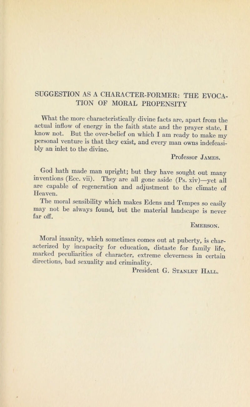 SUGGESTION AS A CHARACTER-FORMER: THE EVOCA- TION OF MORAL PROPENSITY What the more characteristically divine facts are, apart from the actual inflow of energy in the faith state and the prayer state, I know not. But the over-belief on which I am ready to make my personal venture is that they exist, and every man owns indefeasi- bly an inlet to the divine. Professor James. God hath made man upright; but they have sought out many inventions (Ecc. vii). They are all gone aside (Ps. xiv)—yet all are capable of regeneration and adjustment to the climate of Heaven. The moral sensibility which makes Edens and Tempes so easily may not be always found, but the material landscape is never far off. Emerson. Moral insanity, which sometimes comes out at puberty, is char- acterized by incapacity for education, distaste for family life, marked peculiarities of character, extreme cleverness in certain directions, bad sexuality and criminality. President G. Stanley Hall.