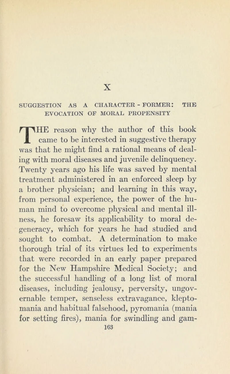 X SUGGESTION AS A CHARACTER - FORMER: THE EVOCATION OF MORAL PROPENSITY HE reason why the author of this book i came to be interested in suggestive therapy was that he might find a rational means of deal- ing with moral diseases and juvenile delinquency. Twenty years ago his life was saved by mental treatment administered in an enforced sleep by a brother physician; and learning in this way, from personal experience, the power of the hu- man mind to overcome physical and mental ill- ness, he foresaw its applicability to moral de- generacy, which for years he had studied and sought to combat. A determination to make thorough trial of its virtues led to experiments that were recorded in an early paper prepared for the New Hampshire Medical Society; and the successful handling of a long list of moral diseases, including jealousy, perversity, ungov- ernable temper, senseless extravagance, klepto- mania and habitual falsehood, pyromania (mania for setting fires), mania for swindling and gam- 103