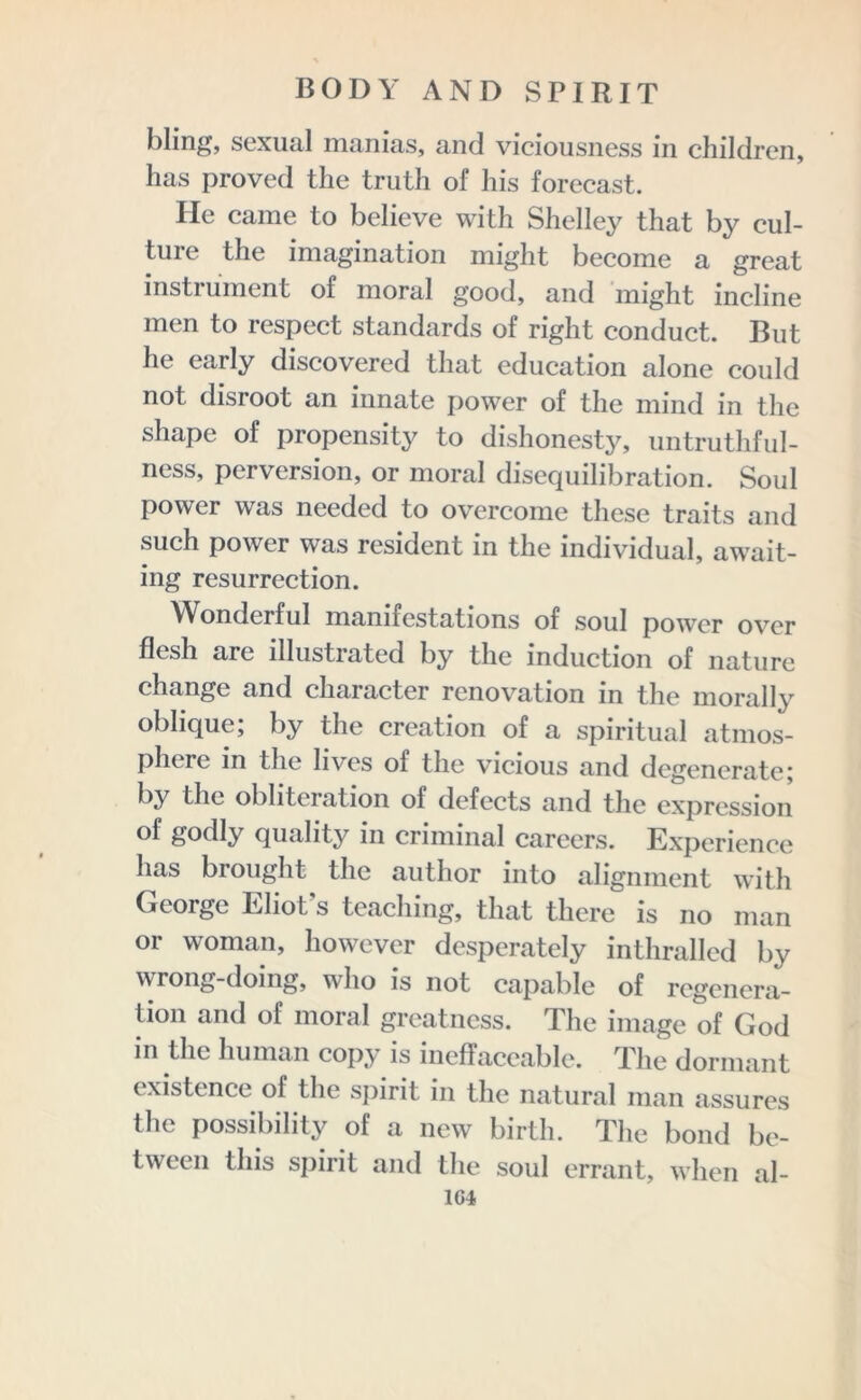 bling, sexual manias, and vieiousness in children, has proved the truth of his forecast. lie came to believe with Shelley that by cul- tuie the imagination might become a great instrument of moral good, and might incline men to respect standards of right conduct. But he early discovered that education alone could not disroot an innate power of the mind in the shape of propensity to dishonesty, untrutliful- ness, perversion, or moral disequilibration. Soul power was needed to overcome these traits and such power was resident in the individual, await- ing resurrection. Wonderful manifestations of soul power over flesh are illustrated by the induction of nature change and character renovation in the morally oblique; by the creation of a spiritual atmos- phere in the lives of the vicious and degenerate; by the obliteration of defects and the expression of godly quality in criminal careers. Experience has brought the author into alignment with George Eliot's teaching, that there is no man or woman, however desperately inthralled by wrong-doing, who is not capable of regenera- tion and of moral greatness. The image of God in the human copy is ineffaceable. The dormant existence of the spirit in the natural man assures the possibility of a new birth. The bond be- tween this spirit and the soul errant, when al- 1G4