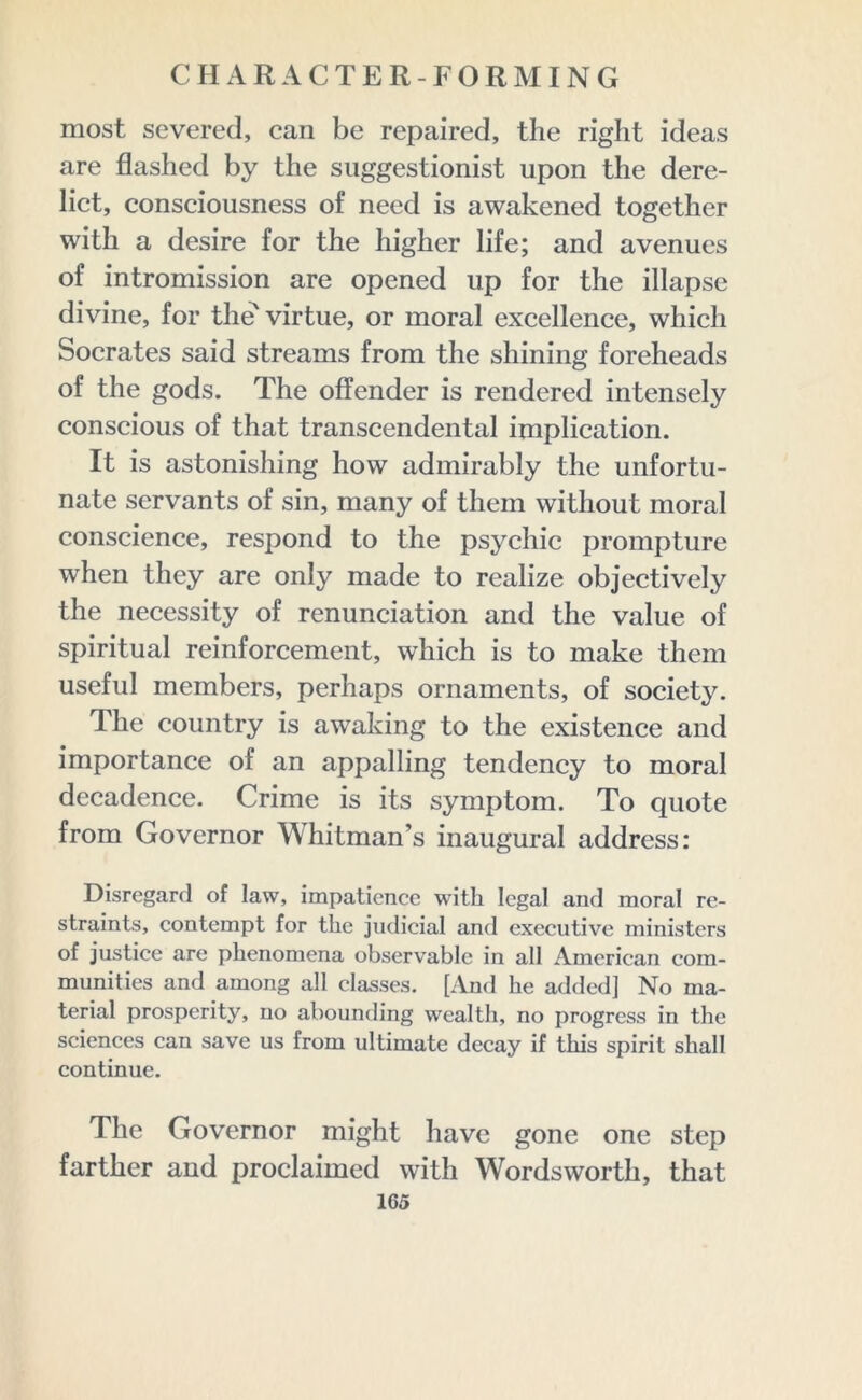 most severed, can be repaired, the right ideas are flashed by the suggestionist upon the dere- lict, consciousness of need is awakened together with a desire for the higher life; and avenues of intromission are opened up for the illapse divine, for the virtue, or moral excellence, which Socrates said streams from the shining foreheads of the gods. The offender is rendered intensely conscious of that transcendental implication. It is astonishing how admirably the unfortu- nate servants of sin, many of them without moral conscience, respond to the psychic prompture when they are only made to realize objectively the necessity of renunciation and the value of spiritual reinforcement, which is to make them useful members, perhaps ornaments, of society. The country is awaking to the existence and importance of an appalling tendency to moral decadence. Crime is its symptom. To quote from Governor Whitman’s inaugural address: Disregard of law, impatience with legal and moral re- straints, contempt for the judicial and executive ministers of justice are phenomena observable in all American com- munities and among all classes. [And he added] No ma- terial prosperity, no abounding wealth, no progress in the sciences can save us from ultimate decay if this spirit shall continue. The Governor might have gone one step farther and proclaimed with Wordsworth, that