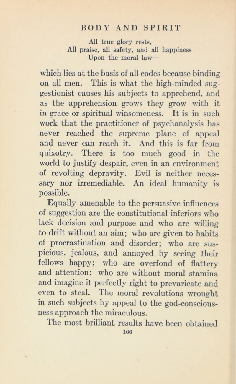 All true glory rests, All praise, all safety, and all happiness Upon the moral law— which lies at the basis of all codes because binding on all men. This is what the high-minded sug- gestionist causes his subjects to apprehend, and as the apprehension grows they grow with it in grace or spiritual winsomeness. It is in such work that the practitioner of psychanalysis has never reached the supreme plane of appeal and never can reach it. And this is far from quixotry. There is too much good in the world to justify despair, even in an environment of revolting depravity. Evil is neither neces- sary nor irremediable. An ideal humanity is possible. Equally amenable to the persuasive influences of suggestion are the constitutional inferiors who lack decision and purpose and who are willing to drift without an aim; wdio are given to habits of procrastination and disorder; who are sus- picious, jealous, and annoyed by seeing their fellows happy; wdio are overfond of flattery and attention; who are without moral stamina and imagine it perfectly right to prevaricate and even to steal. The moral revolutions wrought in such subjects by appeal to the god-conscious- ness approach the miraculous. The most brilliant results have been obtained