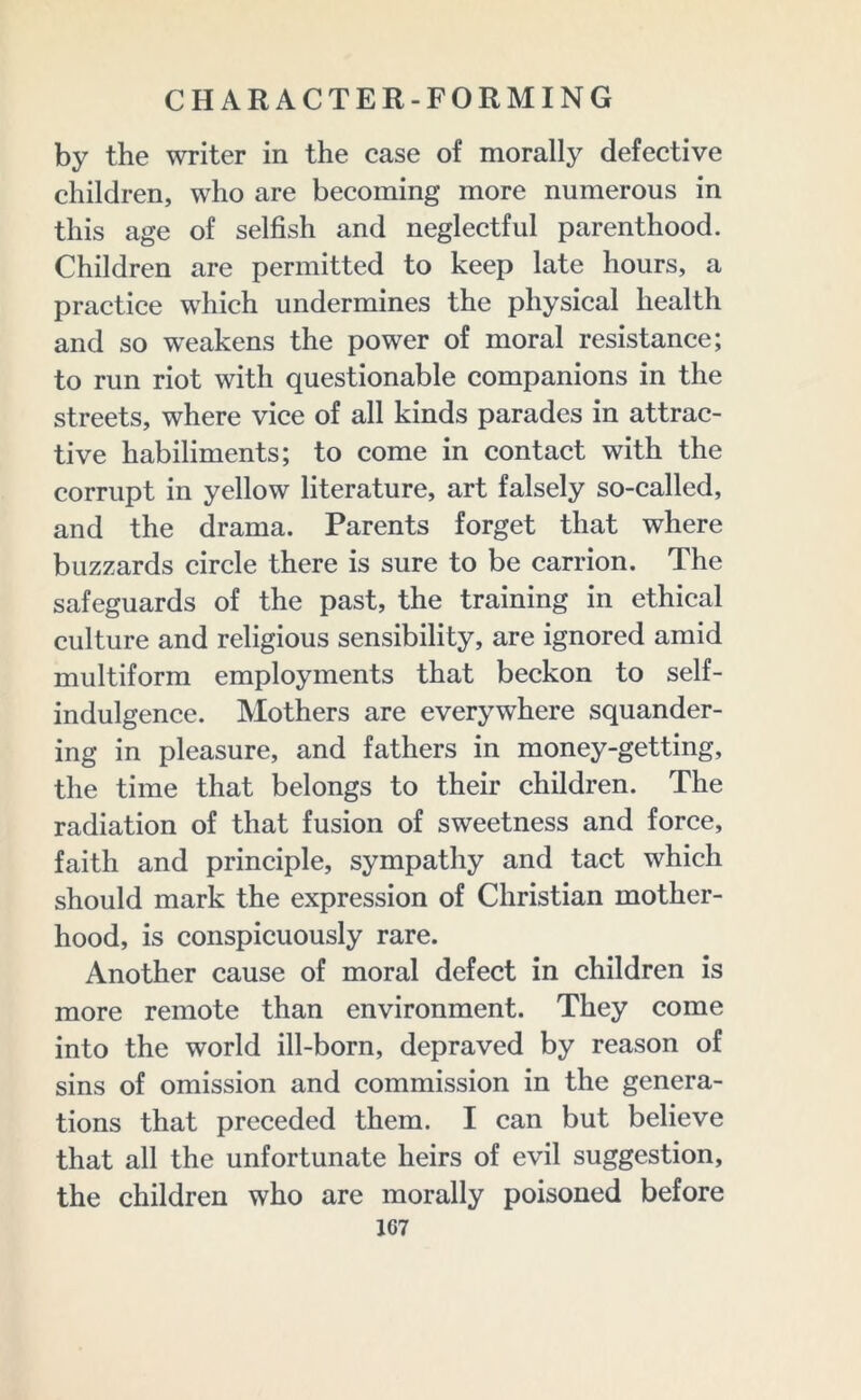 by the writer in the case of morally defective children, who are becoming more numerous in this age of selfish and neglectful parenthood. Children are permitted to keep late hours, a practice which undermines the physical health and so weakens the power of moral resistance; to run riot with questionable companions in the streets, where vice of all kinds parades in attrac- tive habiliments; to come in contact with the corrupt in yellow literature, art falsely so-called, and the drama. Parents forget that where buzzards circle there is sure to be carrion. The safeguards of the past, the training in ethical culture and religious sensibility, are ignored amid multiform employments that beckon to self- indulgence. Mothers are everywhere squander- ing in pleasure, and fathers in money-getting, the time that belongs to their children. The radiation of that fusion of sweetness and force, faith and principle, sympathy and tact which should mark the expression of Christian mother- hood, is conspicuously rare. Another cause of moral defect in children is more remote than environment. They come into the world ill-born, depraved by reason of sins of omission and commission in the genera- tions that preceded them. I can but believe that all the unfortunate heirs of evil suggestion, the children who are morally poisoned before 1G7