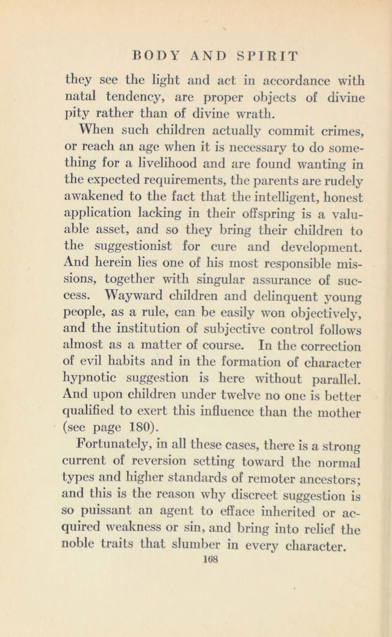 they see the light and act in accordance with natal tendency, are proper objects of divine pity rather than of divine wrath. When such children actually commit crimes, or reach an age when it is necessary to do some- thing for a livelihood and are found wanting in the expected requirements, the parents are rudely awakened to the fact that the intelligent, honest application lacking in their offspring is a valu- able asset, and so they bring their children to the suggestionist for cure and development. And herein lies one of his most responsible mis- sions, together with singular assurance of suc- cess. Wayward children and delinquent young people, as a rule, can be easily won objectively, and the institution of subjective control follows almost as a matter of course. In the correction of evil habits and in the formation of character hypnotic suggestion is here without parallel. And upon children under twelve no one is better qualified to exert this influence than the mother (see page 180). Fortunately, in all these cases, there is a strong current of reversion setting toward the normal types and higher standards of remoter ancestors; and this is the reason why discreet suggestion is so puissant an agent to efface inherited or ac- quired weakness or sin, and bring into relief the noble traits that slumber in every character.