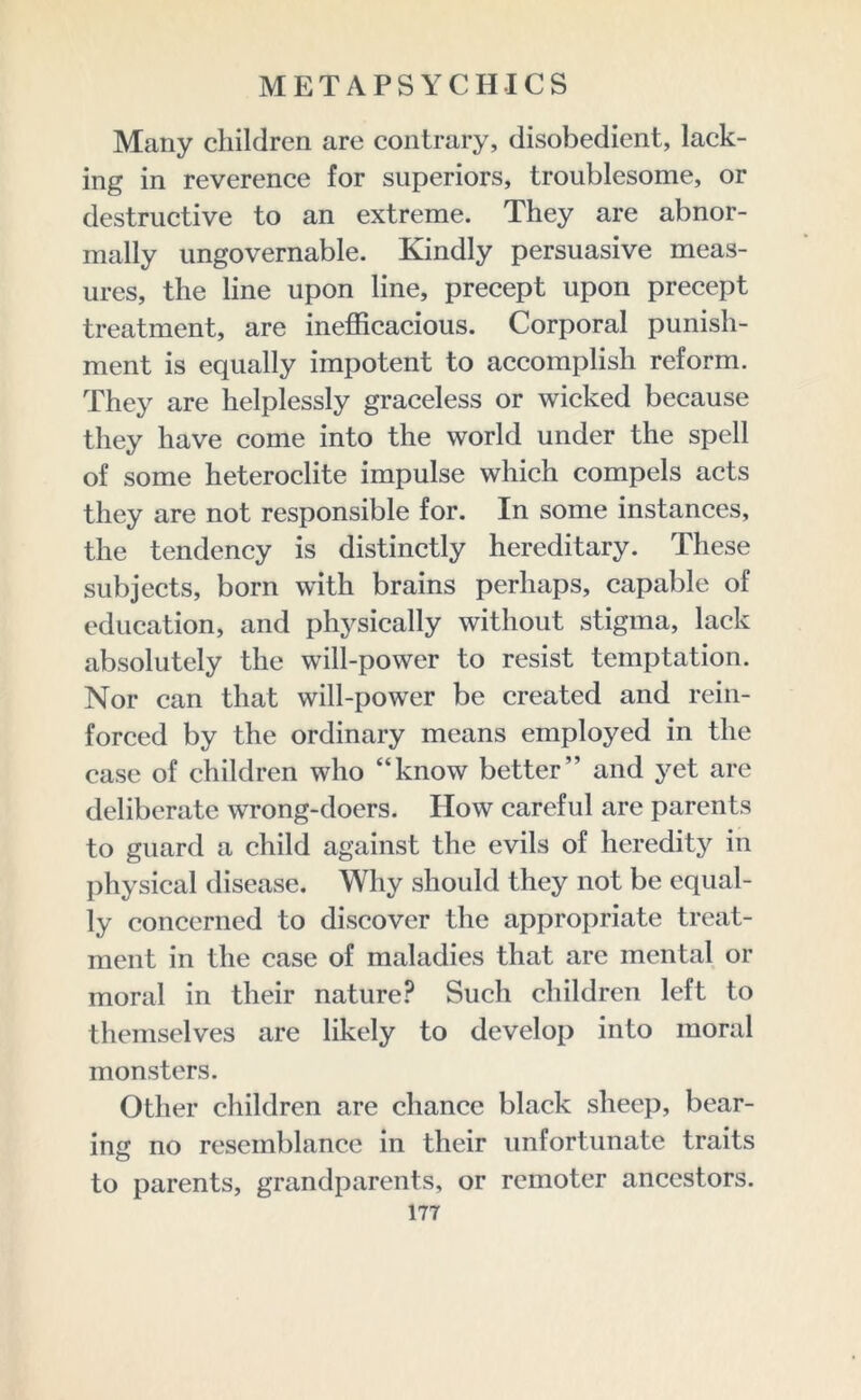 Many children are contrary, disobedient, lack- ing in reverence for superiors, troublesome, or destructive to an extreme. They are abnor- mally ungovernable. Kindly persuasive meas- ures, the line upon line, precept upon precept treatment, are inefficacious. Corporal punish- ment is equally impotent to accomplish reform. They are helplessly graceless or wicked because they have come into the world under the spell of some heteroclite impulse which compels acts they are not responsible for. In some instances, the tendency is distinctly hereditary. These subjects, born with brains perhaps, capable of education, and physically without stigma, lack absolutely the will-power to resist temptation. Nor can that will-power be created and rein- forced by the ordinary means employed in the case of children who “know better” and yet are deliberate wrong-doers. How careful are parents to guard a child against the evils of heredity in physical disease. Why should they not be equal- ly concerned to discover the appropriate treat- ment in the case of maladies that are mental or moral in their nature? Such children left to themselves are likely to develop into moral monsters. Other children are chance black sheep, bear- ing no resemblance in their unfortunate traits to parents, grandparents, or remoter ancestors.