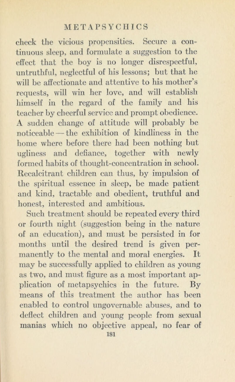 check the vicious propensities. Secure a con- tinuous sleep, and formulate a suggestion to the effect that the boy is no longer disrespectful, untruthful, neglectful of his lessons; but that he will be affectionate and attentive to his mother’s requests, will win her love, and will establish himself in the regard of the family and his teacher by cheerful service and prompt obedience. A sudden change of attitude will probably be noticeable — the exhibition of kindliness in the home where before there had been nothing but ugliness and defiance, together with newly formed habits of thought-concentration in school. Recalcitrant children can thus, by impulsion of the spiritual essence in sleep, be made patient and kind, tractable and obedient, truthful and honest, interested and ambitious. Such treatment should be repeated every third or fourth night (suggestion being in the nature of an education), and must be persisted in for months until the desired trend is given per- manently to the mental and moral energies. It may be successfully applied to children as young as two, and must figure as a most important ap- plication of metapsychics in the future. By means of this treatment the author has been enabled to control ungovernable abuses, and to deflect children and young people from sexual manias which no objective appeal, no fear of