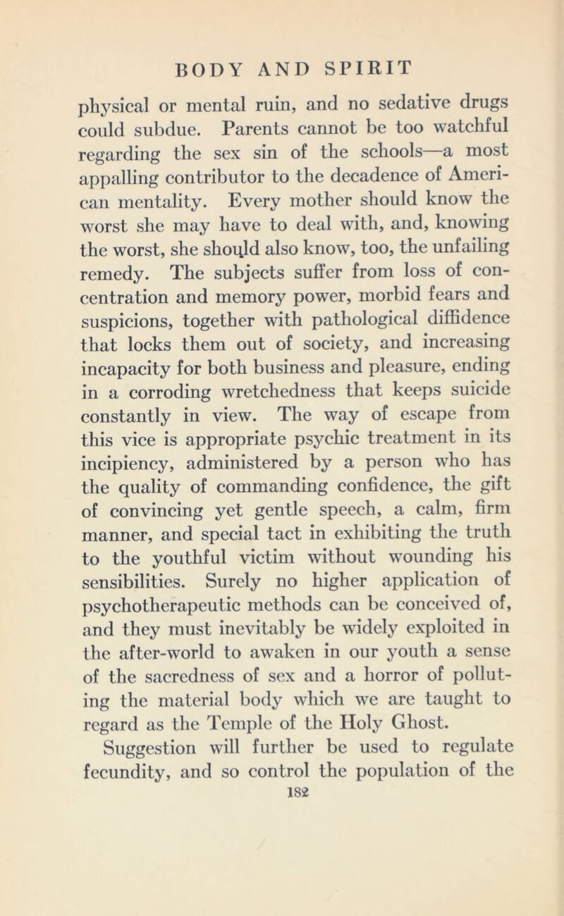 physical or mental ruin, and no sedative drugs could subdue. Parents cannot be too watchful regarding the sex sin of the schools—a most appalling contributor to the decadence of Ameri- can mentality. Every mother should know the worst she may have to deal with, and, knowing the worst, she should also know, too, the unfailing remedy. The subjects suffer from loss of con- centration and memory power, morbid fears and suspicions, together with pathological diffidence that locks them out of society, and increasing incapacity for both business and pleasure, ending in a corroding wretchedness that keeps suicide constantly in view. The way of escape from this vice is appropriate psychic treatment in its incipiency, administered by a person who has the quality of commanding confidence, the gift of convincing yet gentle speech, a calm, firm manner, and special tact in exhibiting the truth to the youthful victim without wounding his sensibilities. Surely no higher application of psychotherapeutic methods can be conceived of, and they must inevitably be widely exploited in the after-world to awaken in our youth a sense of the sacredness of sex and a horror of pollut- ing the material body which we are taught to regard as the Temple of the Holy Ghost. Suggestion will further be used to regulate fecundity, and so control the population of the