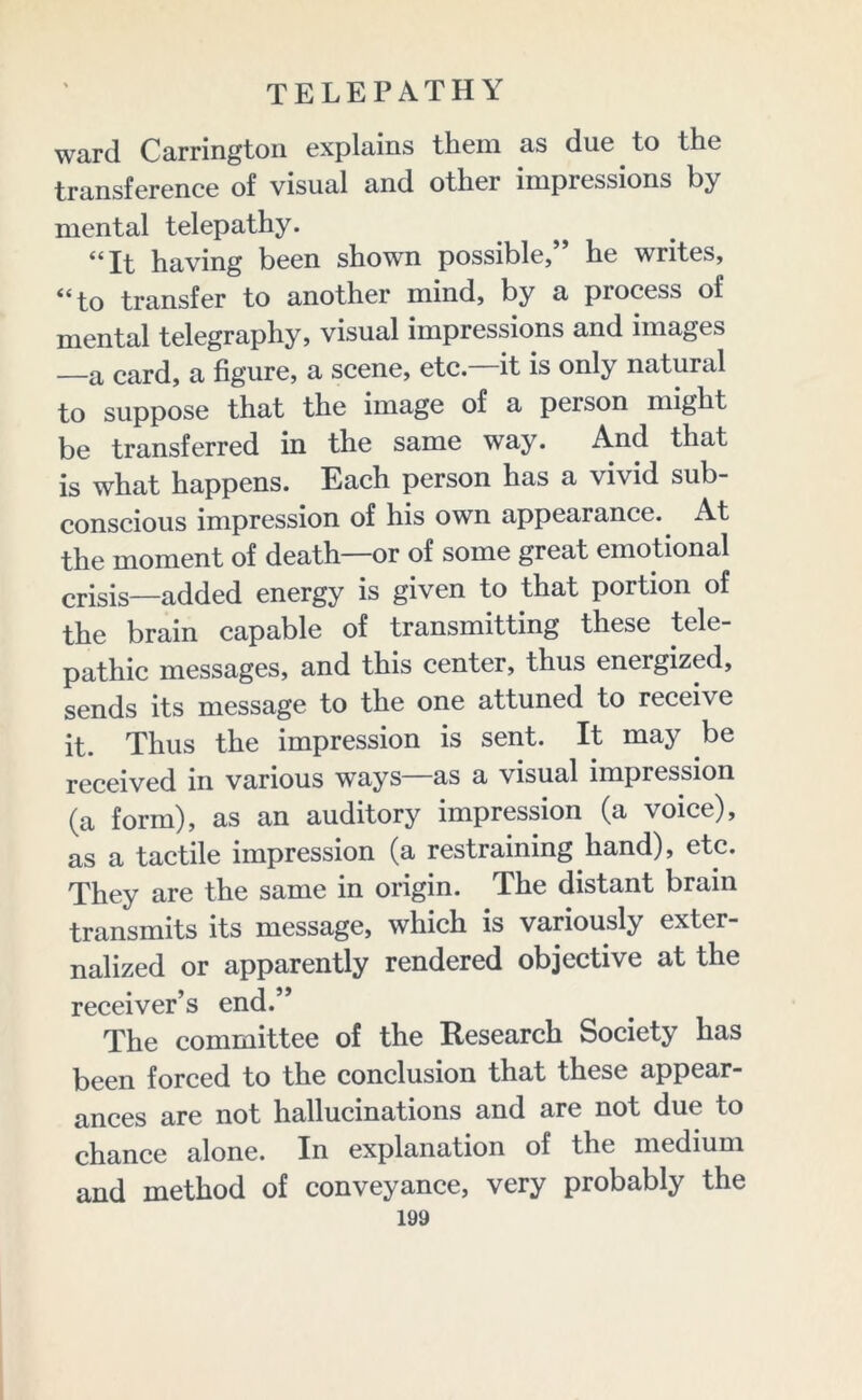 ward Carrington explains them as duetto the transference of visual and other impressions by mental telepathy. “It having been shown possible,” he writes, “to transfer to another mind, by a process of mental telegraphy, visual impressions and images —a card, a figure, a scene, etc. it is only natural to suppose that the image of a person might be transferred in the same way. And that is what happens. Each person has a vivid sub- conscious impression of his own appearance. At the moment of death—or of some great emotional crisis—added energy is given to that portion of the brain capable of transmitting these tele- pathic messages, and this center, thus energized, sends its message to the one attuned to receive it. Thus the impression is sent. It may be received in various ways as a visual impression (a form), as an auditory impression (a voice), as a tactile impression (a restraining hand), etc. They are the same in origin. The distant brain transmits its message, which is variously exter- nalized or apparently rendered objective at the receiver’s end.” The committee of the Research Society has been forced to the conclusion that these appear- ances are not hallucinations and are not due to chance alone. In explanation of the medium and method of conveyance, very probably the