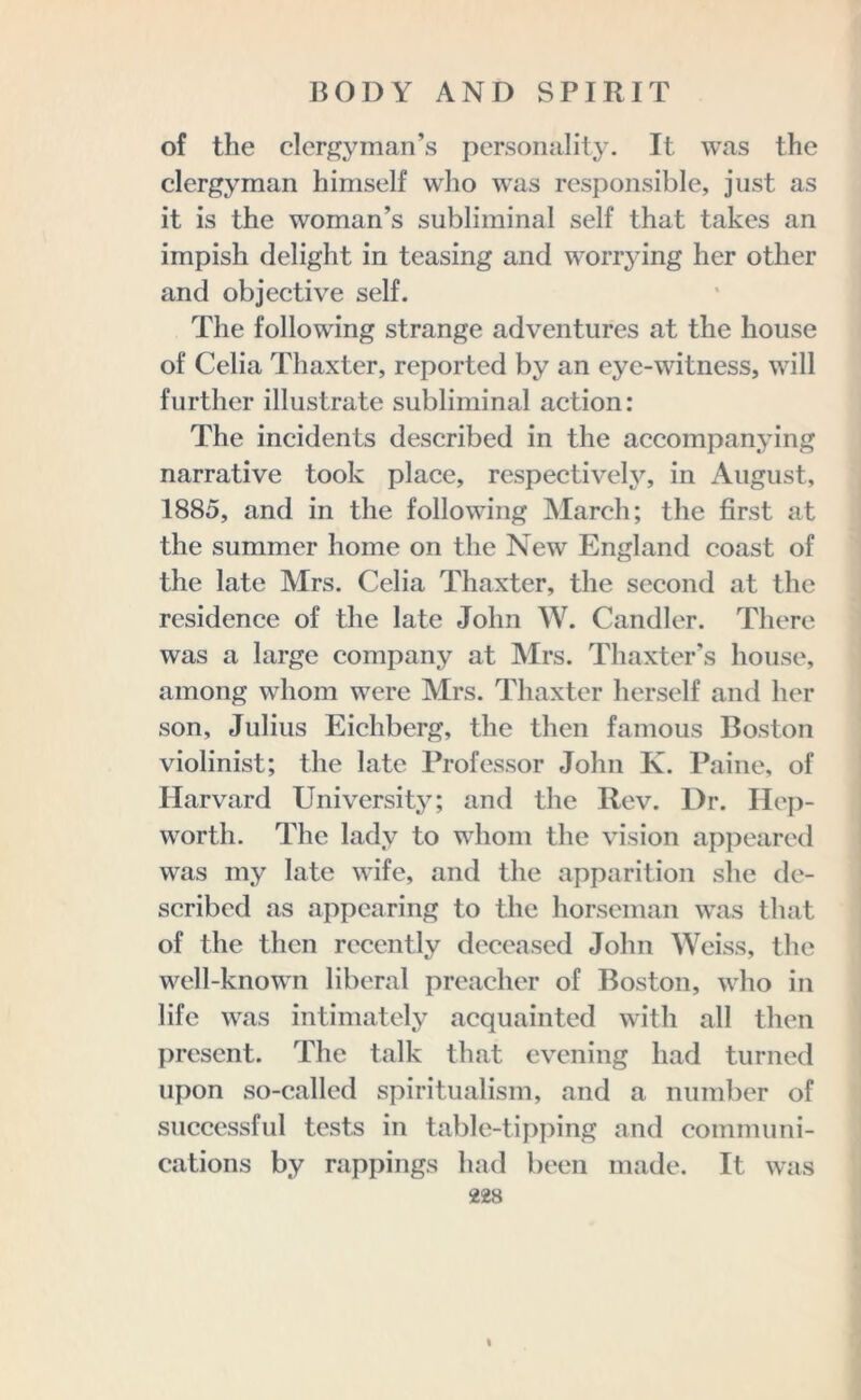 of the clergyman’s personality. It was the clergyman himself who was responsible, just as it is the woman’s subliminal self that takes an impish delight in teasing and worrying her other and objective self. The following strange adventures at the house of Celia Thaxter, reported by an eye-witness, will further illustrate subliminal action: The incidents described in the accompanying narrative took place, respectively, in August, 1885, and in the following March; the first at the summer home on the New England coast of the late Mrs. Celia Thaxter, the second at the residence of the late John W. Candler. There was a large company at Mrs. Thaxter’s house, among whom were Mrs. Thaxter herself and her son, Julius Eichberg, the then famous Boston violinist; the late Professor John K. Paine, of Harvard University; and the Rev. Dr. Hep- worth. The lady to whom the vision appeared was my late wife, and the apparition she de- scribed as appearing to the horseman was that of the then recently deceased John Weiss, the well-known liberal preacher of Boston, who in life was intimately acquainted with all then present. The talk that evening had turned upon so-called spiritualism, and a number of successful tests in table-tipping and communi- cations by rappings had been made. It was 228 I