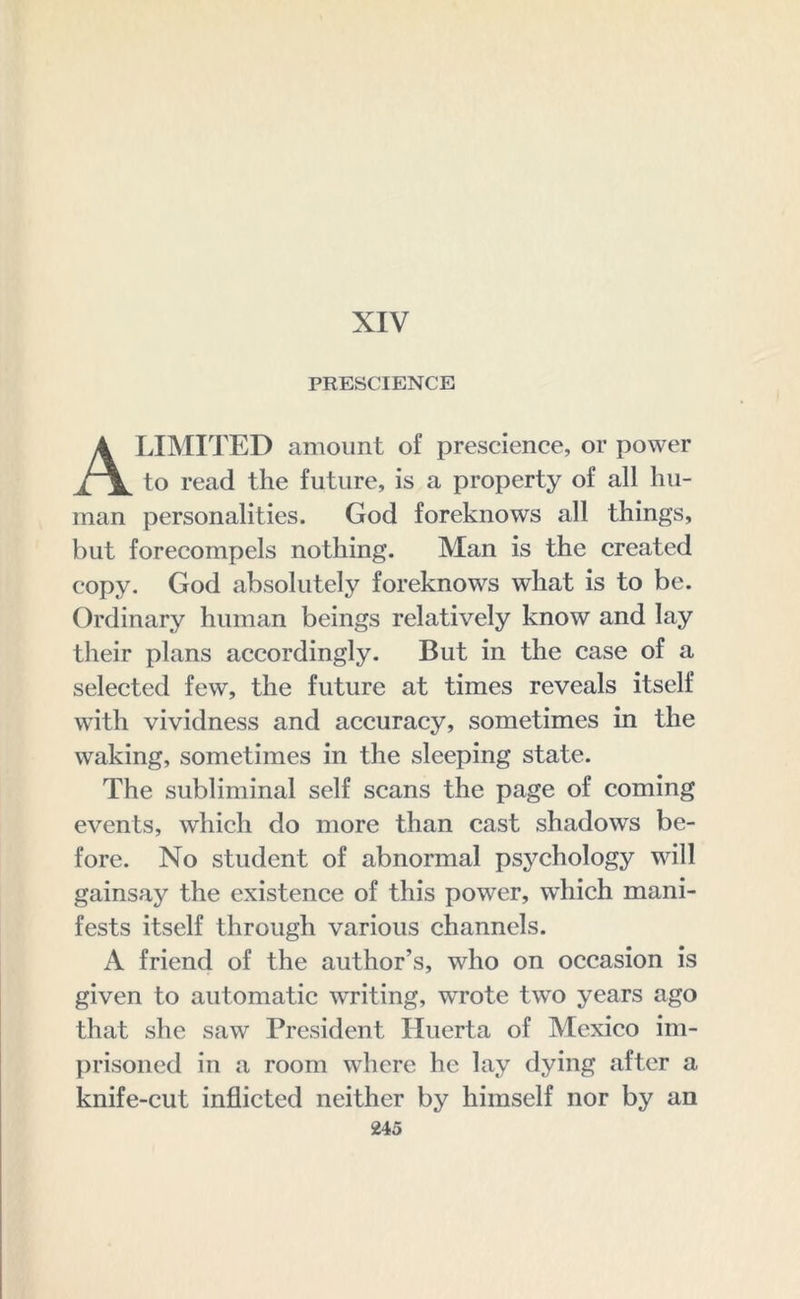 XIV PRESCIENCE LIMITED amount of prescience, or power to read the future, is a property of all hu- man personalities. God foreknows all things, but forecompels nothing. Man is the created copy. God absolutely foreknows what is to be. Ordinary human beings relatively know and lay their plans accordingly. But in the case of a selected few, the future at times reveals itself with vividness and accuracy, sometimes in the waking, sometimes in the sleeping state. The subliminal self scans the page of coming events, which do more than cast shadows be- fore. No student of abnormal psychology will gainsay the existence of this power, which mani- fests itself through various channels. A friend of the author's, who on occasion is given to automatic writing, wrote two years ago that she saw President Huerta of Mexico im- prisoned in a room where he lay dying after a knife-cut inflicted neither by himself nor by an