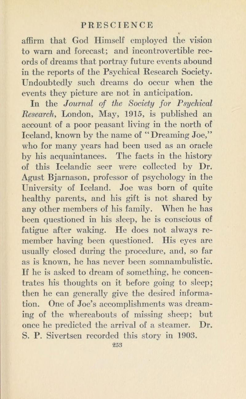 affirm that God Himself employed the vision to warn and forecast; and incontrovertible rec- ords of dreams that portray future events abound in the reports of the Psychical Research Society. Undoubtedly such dreams do occur when the events they picture are not in anticipation. In the Journal of the Society for Psychical Research, London, May, 1915, is published an account of a poor peasant living in the north of Iceland, known by the name of “Dreaming Joe,” who for many years had been used as an oracle by his acquaintances. The facts in the history of this Icelandic seer were collected by Dr. Agust Bjarnason, professor of psychology in the University of Iceland. Joe was born of quite healthy parents, and his gift is not shared by any other members of his family. When he has been questioned in his sleep, he is conscious of fatigue after waking. He does not always re- member having been questioned. His eyes are usually closed during the procedure, and, so far as is known, he has never been somnambulistic. If he is asked to dream of something, he concen- trates his thoughts on it before going to sleep; then he can generally give the desired informa- tion. One of Joe’s accomplishments was dream- ing of the whereabouts of missing sheep; but once he predicted the arrival of a steamer. Dr. S. P. Sivertsen recorded this story in 1903.