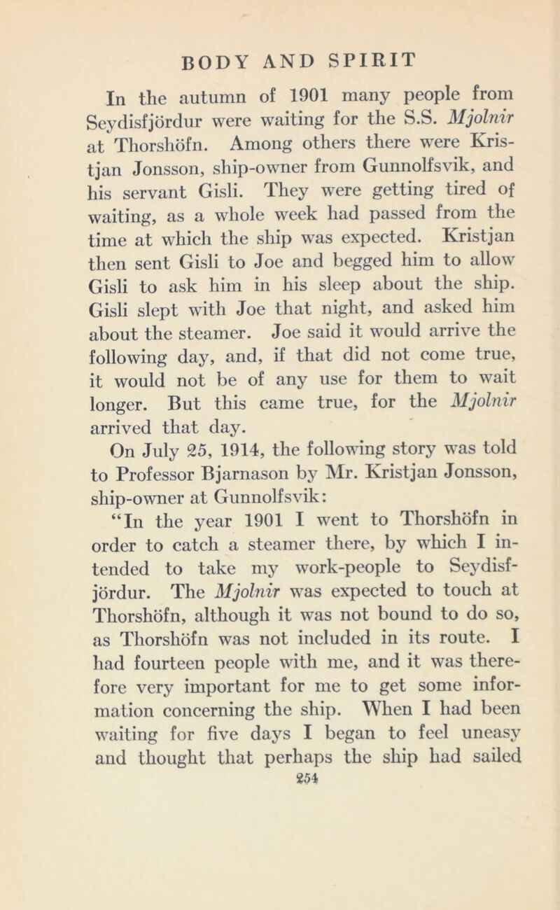 In the autumn of 1901 many people from Seydisfjordur were waiting for the S.S. Mjolnir at Thorshofn. Among others there were Kris- tjan Jonsson, ship-owner from Gunnolfsvik, and his servant Gisli. They were getting tired of waiting, as a whole week had passed from the time at which the ship was expected. Kristjan then sent Gisli to Joe and begged him to allow Gisli to ask him in his sleep about the ship. Gisli slept with Joe that night, and asked him about the steamer. Joe said it would arrive the following day, and, if that did not come true, it would not be of any use for them to wait longer. But this came true, for the Mjolnir arrived that day. On July 25, 1914, the following story was told to Professor Bjarnason by Mr. Kristjan Jonsson, ship-owner at Gunnolfsvik: “In the year 1901 I went to Thorshofn in order to catch a steamer there, by which I in- tended to take my work-people to Seydisf- jordur. The Mjolnir was expected to touch at Thorshofn, although it was not bound to do so, as Thorshofn was not included in its route. I had fourteen people with me, and it was there- fore very important for me to get some infor- mation concerning the ship. When I had been waiting for five days I began to feel uneasy and thought that perhaps the ship had sailed