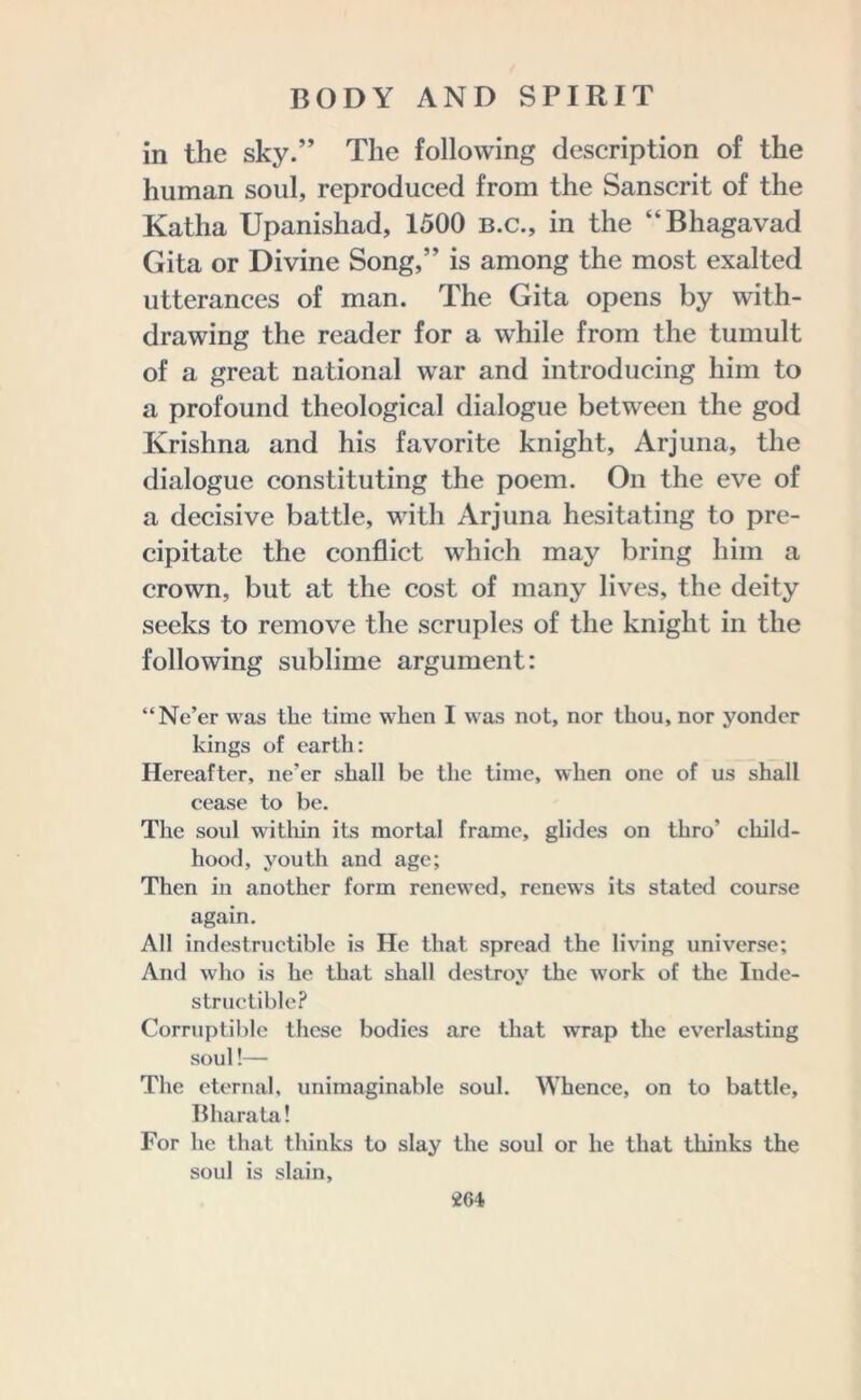 in the sky.” The following description of the human soul, reproduced from the Sanscrit of the Katha Upanishad, 1500 b.c., in the “Bhagavad Gita or Divine Song,” is among the most exalted utterances of man. The Gita opens by with- drawing the reader for a while from the tumult of a great national war and introducing him to a profound theological dialogue between the god Krishna and his favorite knight, Arjuna, the dialogue constituting the poem. On the eve of a decisive battle, with Arjuna hesitating to pre- cipitate the conflict which may bring him a crown, but at the cost of many lives, the deity seeks to remove the scruples of the knight in the following sublime argument: “Ne’er was the time when I was not, nor thou, nor yonder kings of earth: Hereafter, ne’er shall be the time, when one of us shall cease to be. The soul within its mortal frame, glides on thro’ child- hood, youth and age; Then in another form renewed, renews its stated course again. All indestructible is He that spread the living universe; And who is he that shall destroy the w'ork of the Inde- structible? Corruptible these bodies are that wrap the everlasting soul!— The eternal, unimaginable soul. Whence, on to battle, Bharata! For he that thinks to slay the soul or he that thinks the soul is slain,