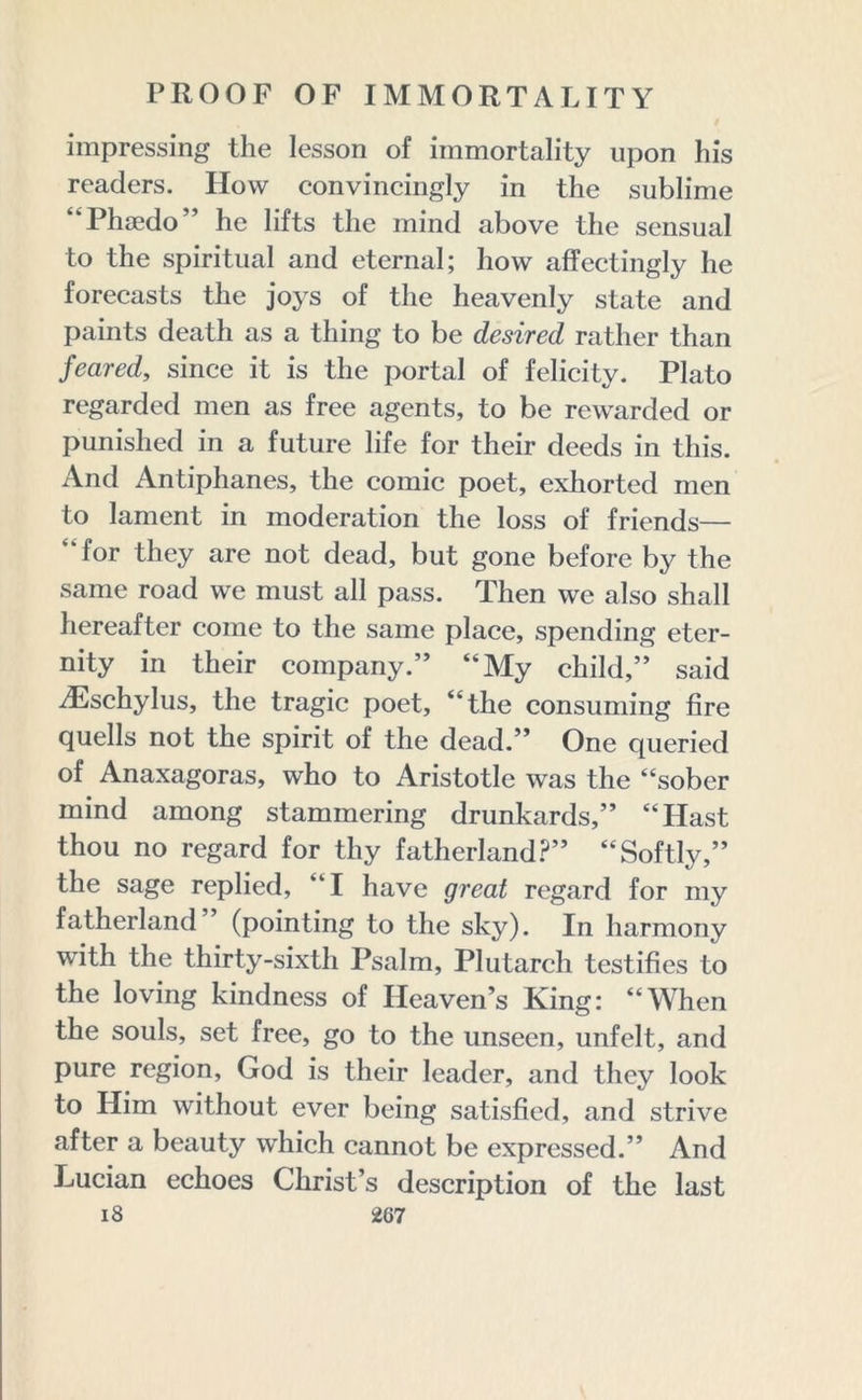 impressing the lesson of immortality upon his readers. How convincingly in the sublime “Phaedo” he lifts the mind above the sensual to the spiritual and eternal; how affectingly he forecasts the joys of the heavenly state and paints death as a thing to be desired rather than feared, since it is the portal of felicity. Plato regarded men as free agents, to be rewarded or punished in a future life for their deeds in this. And Antiphanes, the comic poet, exhorted men to lament in moderation the loss of friends— “for they are not dead, but gone before by the same road we must all pass. Then we also shall hereafter come to the same place, spending eter- nity in their company.” “My child,” said iEschylus, the tragic poet, “the consuming fire quells not the spirit of the dead.” One queried of Anaxagoras, who to Aristotle was the “sober mind among stammering drunkards,” “Hast thou no regard for thy fatherland?” “Softly,” the sage replied, “I have great regard for my fatherland (pointing to the sky). In harmony with the thirty-sixth Psalm, Plutarch testifies to the loving kindness of Heaven’s King: “When the souls, set free, go to the unseen, unfelt, and pure region, God is their leader, and they look to Him without ever being satisfied, and strive after a beauty which cannot be expressed.” And Lucian echoes Christ’s description of the last