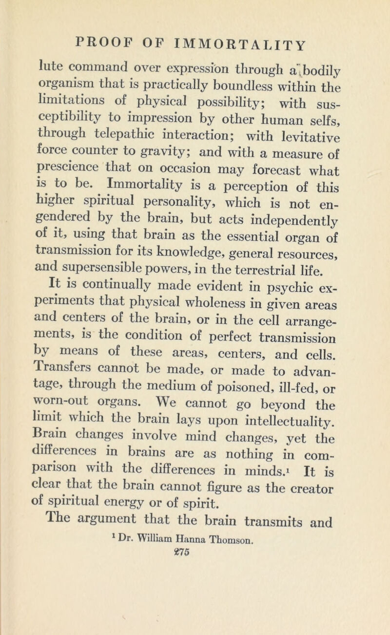 lute command over expression through a,bodily organism that is practically boundless within the limitations of physical possibility; with sus- ceptibility to impression by other human seifs, through telepathic interaction; with levitative force counter to gravity; and with a measure of prescience that on occasion may forecast what is to be. . Immortality is a perception of this higher spiritual personality, which is not en- gendered by the brain, but acts independently of it, using that brain as the essential organ of transmission for its knowledge, general resources, and supersensible powers, in the terrestrial life. It is continually made evident in psychic ex- periments that physical wholeness in given areas and centers of the brain, or in the cell arrange- ments, is the condition of perfect transmission by means of these areas, centers, and cells. Transfers cannot be made, or made to advan- tage, through the medium of poisoned, ill-fed, or worn-out organs. We cannot go beyond the limit which the brain lays upon intellectuality. Brain changes involve mind changes, vet the differences in brains are as nothing in com- parison with the differences in minds.1 It is clear that the brain cannot figure as the creator of spiritual energy or of spirit. The argument that the brain transmits and 1 Dr. William Hanna Thomson.