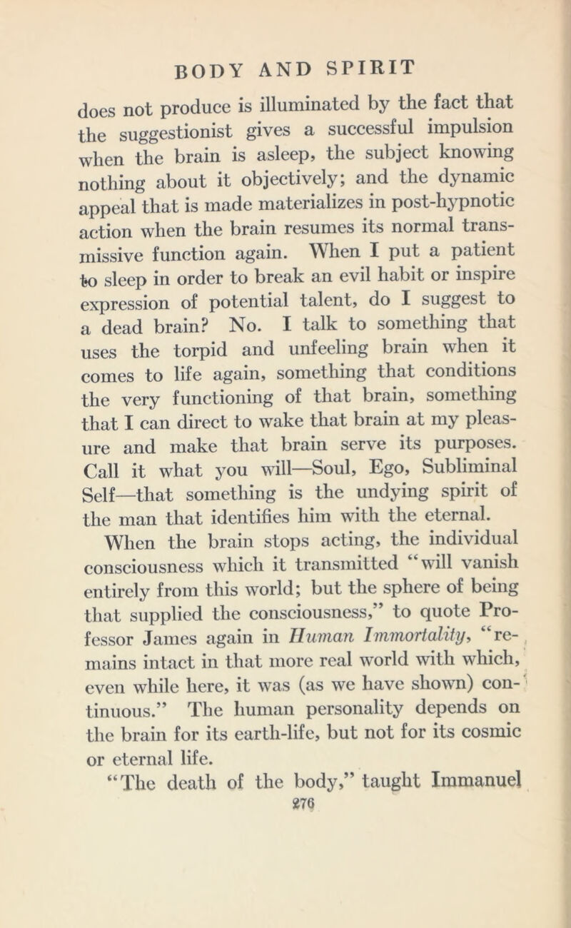 does not produce is illuminated by the fact that the suggestionist gives a successful impulsion when the brain is asleep, the subject knowing nothing about it objectively; and the dynamic appeal that is made materializes in post-hypnotic action when the brain resumes its normal trans- missive function again. When I put a patient to sleep in order to break an evil habit or inspire expression of potential talent, do I suggest to a dead brain? No. I talk to something that uses the torpid and unfeeling brain when it comes to life again, something that conditions the very functioning of that brain, something that I can direct to wake that brain at my pleas- ure and make that brain serve its purposes. Call it what you will—Soul, Ego, Subliminal Self—that something is the undying spirit of the man that identifies him with the eternal. When the brain stops acting, the individual consciousness which it transmitted “w-ill vanish entirely from this world; but the sphere of being that supplied the consciousness/ to quote Pro- fessor James again in Unman Immortality, “re- mains intact in that more real wmrld with which, even while here, it was (as we have shown) con- tinuous.” The human personality depends on the brain for its eartli-life, but not for its cosmic or eternal life. “The death of the body,” taught Immanuel