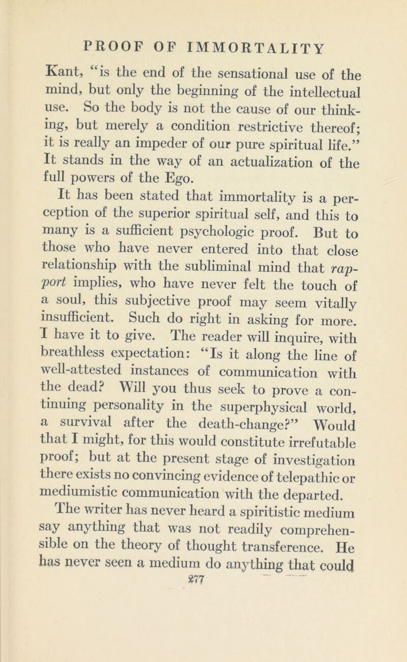 Kant, “is the end of the sensational use of the mind, but only the beginning of the intellectual use. So the body is not the cause of our think- ing, but merely a condition restrictive thereof; it is really an impeder of our pure spiritual life.” It stands in the way of an actualization of the full powers of the Ego. It has been stated that immortality is a per- ception of the superior spiritual self, and this to many is a sufficient psychologic proof. But to those who have never entered into that close relationship with the subliminal mind that rap- port implies, who have never felt the touch of a soul, this subjective proof may seem vitally insufficient. Such do right in asking for more. I have it to give. The reader will inquire, with breathless expectation: “Is it along the line of well-attested instances of communication with the dead? Will you thus seek to prove a con- tinuing personality in the superphysical world, a survival after the death-change?” Would that I might, for this would constitute irrefutable proof; but at the present stage of investigation there exists no convincing evidence of telepathic or mediumistic communication with the departed. The writer has never heard a spiritistic medium say anything that was not readily comprehen- sible on the theory of thought transference. He has never seen a medium do anything that could